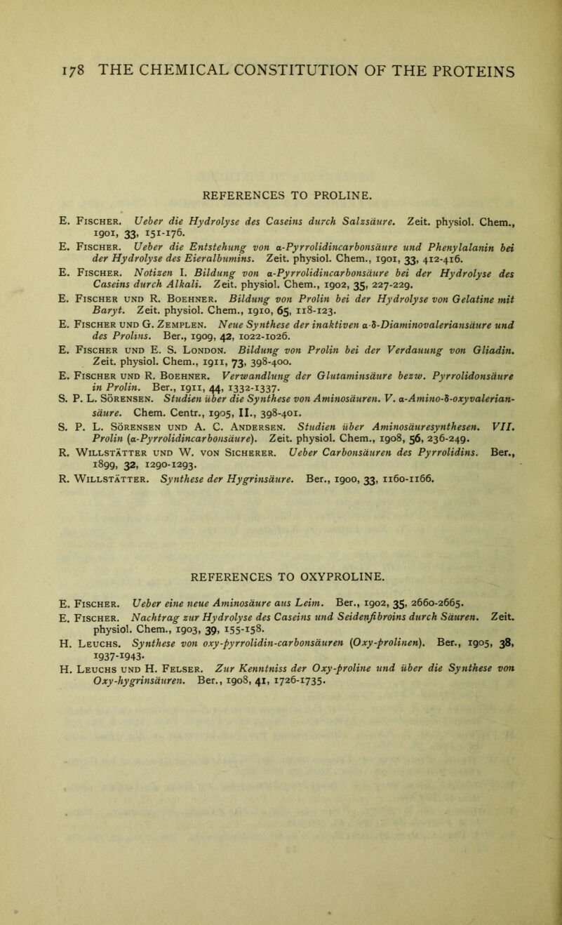 REFERENCES TO PROLINE. E. Fischer. Ueber die Hydrolyse des Caseins durch Salzsaure. Zeit. physiol. Chem., 1901, 33, 151-176. E. Fischer. Ueber die Entstehnng von a-Pyrrolidincarbonsdure und Phenylalanin bei der Hydrolyse des Eieralbumins. Zeit. physiol. Chem., 1901, 33, 412-416. E. Fischer. Notizen I. Bildung von a-Pyrrolidincarbonsdure bei der Hydrolyse des Caseins durch Alkali. Zeit. physiol. Chem., 1902, 35, 227-229. E. Fischer und R. Boehner. Bildung von Prolin bei der Hydrolyse von Gelatine mit Baryt. Zeit. physiol. Chem., 1910, 65, 118-123. E. Fischer und G. Zemplen. Neue Synthese der inaktiven a b-Diaminovaleriansdure und des Prolms. Ber., 1909, 42, 1022-1026. E. Fischer und E. S. London. Bildung von Prolin bei der Verdauung von Gliadin. Zeit. physiol. Chem., 1911, 73, 398-400. E. Fischer und R. Boehner. Verwandlung der Glutaminsdure bezw. Pyrrolidonsdure in Prolin. Ber., 1911, 44, 1332-1337. S. P. L. Sorensen. Studien iiber die Synthese von Aminosduren. V. a-Amino-5-oxyvalerian- sdure. Chem. Centr., 1905, II., 398-401. S. P. L. Sorensen und A. C. Andersen. Studien iiber Aminosduresynthesen. VII. Prolin {a-Pyrrolidincarbonsdure). Zeit. physiol. Chem., 1908, 56, 236-249. R. WiLLSTATTER UND W. VON SiCHERER. Ueber Carbonsdureu des Pyrrolidins. Ber., 1899, 32, 1290-1293. R. WiLLSTATTER. Synthese der Hygrinsdure. Ber., 1900, 33, 1160-1166. REFERENCES TO OXYPROLINE. E. Fischer. Ueber eine neue Aminosdure aus Leim. Ber., 1902, 35, 2660-2665. E. Fischer. Nachtrag zur Hydrolyse des Caseins und Seidenfibroins durch Sduren. Zeit. physiol. Chem., 1903, 39, 155-158. H. Leuchs. Synthese von oxy-pyrrolidin-carbonsduren {Oxy-prolinen). Ber., 1905, 38, 1937-1943- H. Leuchs und H. Felser. Zur Kenntniss der Oxy-proline und iiber die Synthese von Oxy-hygrinsduren. Ber., 1908, 41, 1726-1735.