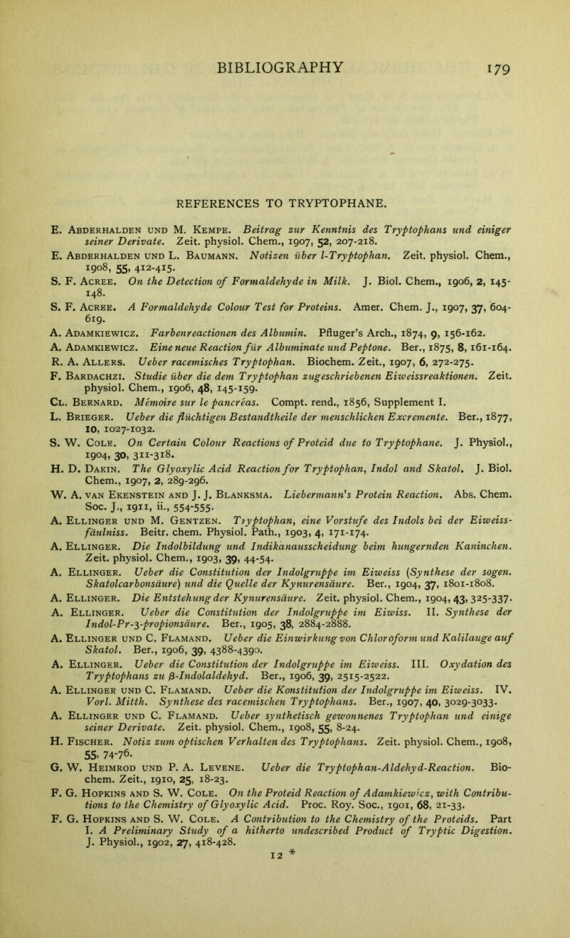 REFERENCES TO TRYPTOPHANE. E. Abderhalden und M. Kempe. Beitrag zur Kenntnis des Tryptophans und einiger seiner Derivate. Zeit. physiol. Chem., 1907, 52, 207-218. E. Abderhalden und L. Baumann. Notizen iiber l-Tryptophan. Zeit. physiol. Chem., 1908, 55, 412-415. S. F. Agree. On the Detection of Formaldehyde in Milk. J. Biol. Chem., 1906, 2, 145- 148. S. F. Agree. A Formaldehyde Colour Test for Proteins. Amer. Chem. J., 1907, 37, 604- 619. A. Adamkiewigz. Farbenreactionen des Albumin. Pfluger’s Arch., 1874, 9, 156-162. A. Adamkiewigz. Eineneue Reaction filr Albuminate und Peptone. Ber., 1875, 8, 161-164. R. A. Allers. Ueber racemisches Tryptophan. Biochem. Zeit., 1907, 6, 272-275. F. Bardaghzi. Studie iiber die dem Tryptophan zugeschriebenen Eiweissreaktionen. Zeit. physiol. Chem., 1906, 48, 145-159. Cl. Bernard. Memoire sur le pancreas. Compt. rend., 1856, Supplement I. L. Brieger. Ueber die fliichtigen Bestandtheile der menschlichen Excremente. Ber., 1877, 10, 1027-1032. S. W. Cole. On Certain Colour Reactions of Proteid due to Tryptophane. J. Physiol., 1904, 30, 311-318. H. D. Dakin. The Glyoxylic Acid Reaction for Tryptophan, Indol and Skatol, J. Biol. Chem., 1907, 2, 289-296. W. A. VAN Ekenstein and j. j. Blanksma. Liebermann's Protein Reaction, Abs. Chem. Soc. J., 1911, ii., 554-555- A. Ellinger und M. Gentzen. Ttyptophan, eine Vorstufe des Indols bei der Eiweiss- fcitdniss. Beitr. chem. Physiol. Path., 1903, 4, 171-174. A. Ellinger. Die Indolbildung und Indikanausscheidung beim hungernden Kaninchen. Zeit. physiol. Chem., 1903, 39, 44-54. A. Ellinger. Ueber die Constitution der Indolgruppe im Eiweiss {Synthese der sogen. Skatolcarbonsdure) und die Quelle der Kymirensaure. Ber., 1904, 37, 1801-1808. A. Ellinger. Die Entstehung der Kynurensdure. Zeit. physiol. Chem., 1904,43, 325-337. A, Ellinger. Ueber die Constitution der Indolgruppe im Eiwiss. II. Synthese der Indol-Pr-3-propionsdure. Ber., 1905, 38, 2884-2888. A. Ellinger und C. Flamand. Ueber die Einwirkungvon Chloroformund Kalilauge auf Skatol. Ber., 1906, 39, 4388-4390. A. Ellinger. Ueber die Constitution der Indolgruppe im Eiweiss. III. Oxydation des Tryptophans zu ^-Indolaldehyd. Ber., 1906, 39, 2515-2522. A. Ellinger und C. Flamand. Ueber die Konstitufion der Indolgruppe im Eiweiss. IV. Vorl. Mitth. Synthese des racemischen Tryptophans. Ber., 1907, 40, 3029-3033. A. Ellinger und C. Flamand. Ueber synthetisch gewonnenes Tryptophan und einige seiner Derivate. Zeit. physiol. Chem., 1908, 55, 8-24. H. Fisgher. Notiz zum optischen Verhalten des Tryptophans. Zeit. physiol. Chem., 1908, 55. 74-76. G. W. Heimrod und P. A. Levene. Ueber die Tryptophan-Aldehyd-Reaction. Bio- chem. Zeit., 1910, 25, 18-23. F. G. Hopkins and S. W. Cole. On the Proteid Reaction of Adamkiewicz, with Contribu- tions to the Chemistry of Glyoxylic Acid. Proc. Roy. Soc., 1901, 68, 21-33. F, G. Hopkins and S. W. Cole. A Contribution to the Chemistry of the Proteids. Part I. A Preliminary Study of a hitherto undescribed Product of Tryptic Digestion. J. Physiol., 1902, 27, 418-428. 12