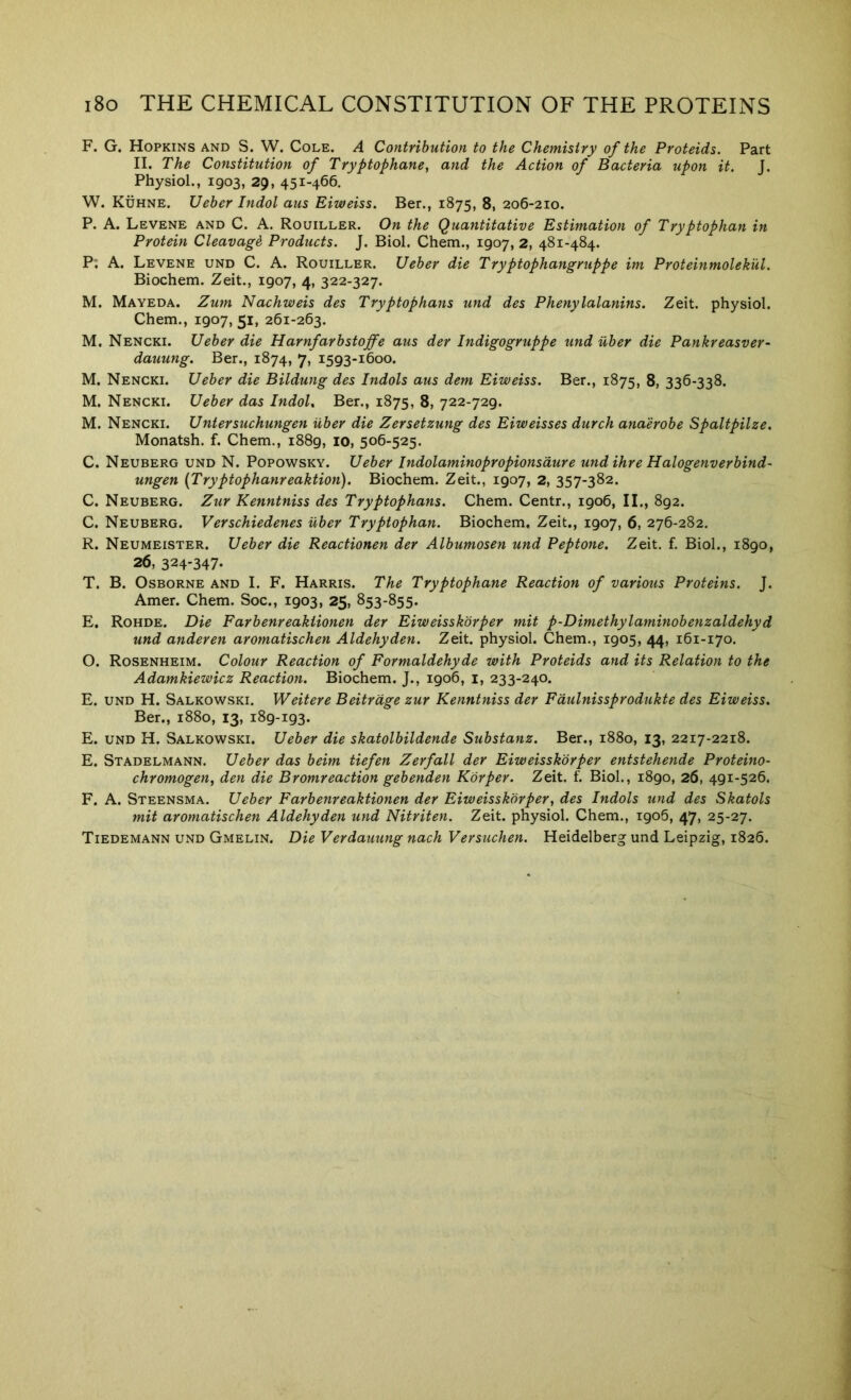 ^ ^ ^ F. G. Hopkins and S. W. Cole. A Contribution to the Chemistry of the Proteids. Part II. The Constitution of Tryptophane, and the Action of Bacteria upon it. J. Physiol., 1903, 29, 451-466. W. Kuhne. Ueber Indol aus Eiweiss. Ber., 1875, 8, 206-210. P. A. Levene and C. a. Rouiller. On the Quantitative Estimation of Tryptophan in Protein Cleavage Products. J. Biol. Chem., 1907, 2, 481-484. M. Mayeda. Zum Nachweis des Tryptophans und des Phenylalanins. Zeit. physiol. Chem., 1907, 51, 261-263. M. Nencki. Ueber die Harnfarbstoffe aus der Indigogruppe und fiber die Pankreasver- dauung. Ber., 1874, 7, 1593-1600. Nencki. Ueber die Bildung des Indols aus dem Eiweiss. Ber., 1875, 8, 336-338. Nencki. Ueber das Indol, Ber., 1875, 8, 722-729. Nencki. Untersuchungen fiber die Zersetzung des Eiweisses durch anaerobe Spaltpilze. Monatsh. f. Chem., 1889, 10, 506-525. C. Neuberg und N. Popowsky. Ueber Indolaminopropionsdure und ihre Halogenverbind- ungen (Tryptophanreaktion). Biochem. Zeit., 1907, 2, 357-382. C. Neuberg. Zur Kenntniss des Tryptophans. Chem. Centr., 1906, II., 892. C. Neuberg. Verschiedenes fiber Tryptophan. Biochem, Zeit,, 1907, 6, 276-282. R. Neumeister. Ueber die Reactionen der Albumosen und Peptone. Zeit. f. Biol., 1890, 26, 324-347* T. B, Osborne and I. F, Harris. The Tryptophane Reaction of various Proteins. J. Amer. Chem. Soc., 1903, 25, 853-855. E, Rohde. Die Farbenreaktionen der Eiweisskorper mit p-Dimethylaminobenzaldehyd und anderen aromatischen Aldehyden. Zeit. physiol. Chem., 1905, 44, 161-170. O. Rosenheim. Colour Reaction of Formaldehyde with Proteids and its Relation to the Adamkiewicz Reaction. Biochem. J., 1906, i, 233-240. E. UND H. Salkowski. Weitere Beitrdge zur Kenntniss der Fdulnissprodukte des Eiweiss. Ber., 1880, 13, 189-193. E. UND H. Salkowski. Ueber die skatolbildende Substanz. Ber., 1880, 13, 2217-2218. E. Stadelmann. Ueber das beim tiefen Zerfall der Eiweisskorper entstehende Proteino- chromogen, den die Bromreaction gebenden Kdrper. Zeit. f. Biol., 1890, 26, 491-526. F. A. Steensma. Ueber Farbenreaktionen der Eiweisskorper, des Indols und des Skatols mit aromatischen Aldehyden und Nitriten. Zeit. physiol. Chem., 1906, 47, 25-27. Tiedemann und Gmelin. Die Verdauung nach Versuchen. Heidelberg und Leipzig, 1826.
