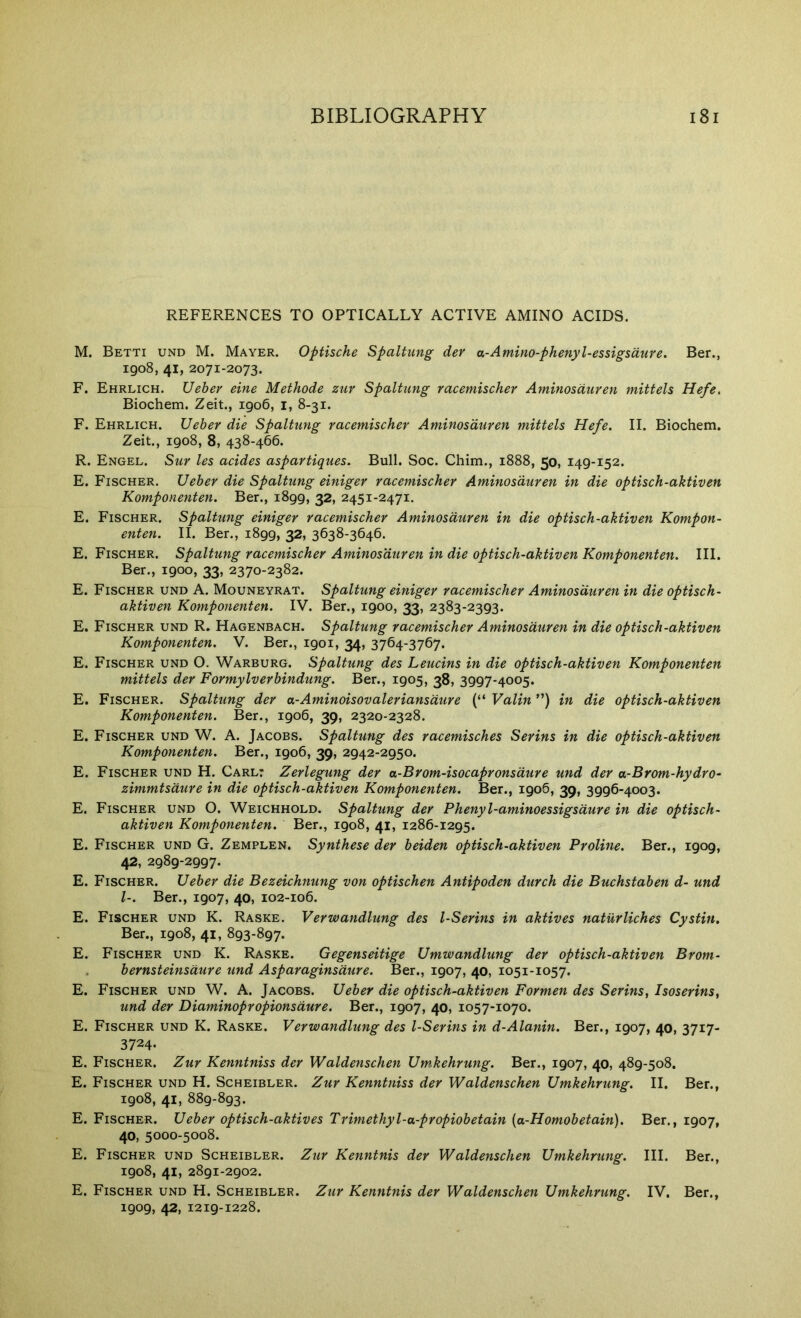 REFERENCES TO OPTICALLY ACTIVE AMINO ACIDS. M. Betti und M. Mayer. Optische Spaltung der a.-Amino-phenyl-essigsdure. Ber., 1908, 41, 2071-2073. F. Ehrlich. Ueher eine Methode zuv Spaltung racemischer Aminosduren mittels Hefe. Biochem. Zeit., 1906, i, 8-31. F. Ehrlich. Ueher die Spaltung racemischer Aminosduren mittels Hefe. II. Biochem. Zeit., 1908, 8, 438-466. R. Engel. Sur les acides aspartiques. Bull. Soc. Chim., 1888, 50, 149-152. E. Fischer. Ueher die Spaltung einiger racemischer Aminosduren in die optisch-aktiven Komponenten. Ber., 1899, 32, 2451-2471. E. Fischer. Spaltmig einiger racemischer Aminosduren in die optisch-aktiven Kompon- enten. II. Ber., 1899, 32, 3638-3646. E. Fischer. Spaltung racemischer Aminosduren in die optisch-aktiven Komponenten. III. Ber., 1900, 33, 2370-2382. E. Fischer und A. Mouneyrat. Spaltung einiger racemischer Aminosduren in die optisch- aktiven Komponenten. IV. Ber., 1900, 33, 2383-2393. E. Fischer und R. Hagenbach. Spaltung racemischer Aminosduren in die optisch-aktiven Komponenten. V. Ber., 1901, 34, 3764-3767. E. Fischer und O. Warburg. Spaltung des Leucins in die optisch-aktiven Komponenten mittels der Formylverhindung. Ber., 1905, 38, 3997-4005. E. Fischer. Spaltung der a-Aminoisovaleriansdure (“ Valin ”) in die optisch-aktiven Komponenten. Ber., 1906, 39, 2320-2328. E. Fischer und W. A. Jacobs. Spaltung des racemisches Serins in die optisch-aktiven Komponenten. Ber., 1906, 39, 2942-2950. E. Fischer und H. Carl: Zerlegung der a-Brom-isocapronsdure und der a-Brom-hydro- zimmtsdure in die optisch-ciktiven Komponenten. Ber., 1906, 39, 3996-4003. E. Fischer und O. Weichhold. Spaltung der Phenyl-aminoessigsdure in die optisch- aktiven Komponenten. Ber., 1908, 41, 1286-1295. E. Fischer und G. Zemplen. Synthese der heiden optisch-aktiven Proline. Ber., 1909, 42, 2989-2997. E. Fischer. Ueher die Bezeichnung von optischen Antipoden durch die Buchstahen d- und 1-. Ber., 1907, 40, 102-106. E. Fischer und K. Raske. Verwandlung des l-Serins in aktives naturliches Cystin, Ber., 1908, 41, 893-897. E. Fischer und K. Raske. Gegenseitige Umwandlung der optisch-aktiven Brom- . hernsteinsdure und Asparaginsdure. Ber., 1907, 40, 1051-1057. E. Fischer und W. A. Jacobs. Ueher die optisch-aktiven Formen des Serins, Isoserins, und der Diaminopropionsdure. Ber., 1907, 40, 1057-1070. E. Fischer und K. Raske. Verwandlung des l-Serins in d-Alanin. Ber., 1907, 40, 3717- 3724- E. Fischer. Zur Kenntniss der Waldenschen Um.kehrung. Ber., 1907, 40, 489-508. E. Fischer und H. Scheibler. Zur Kenntniss der Waldenschen Umkehrung. II. Ber., 1908, 41, 889-893. E. Fischer. Ueher optisch-aktives Trimethyl-a-propiohetain [a-Homohetain). Ber., 1907, 40, 5000-5008. E. Fischer und Scheibler. Zur Kenntnis der Waldenschen Umkehrung. III. Ber., 1908, 41, 2891-2902. E. Fischer und H. Scheibler. Zur Kenntnis der Waldenschen Umkehrung. IV. Ber., 1909, 42, 1219-1228.