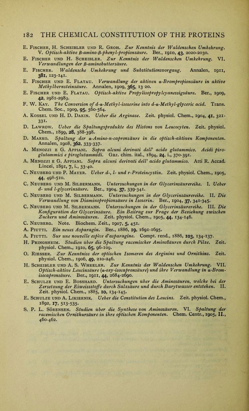 E. Fischer, H. Scheibler und R. Groh. Zuy Kenntnis der Waldenschen Umkehrung, V. Optisch-aktive fi-amino-^-phenyl-propionsdure. Ber., igio, 43, 2020-2030. E. Fischer und H. Scheibler. Zuy Kenntnis deY Waldenschen UmkehYung. VI. VeYwandlungen deY ^-aminohutteYsduYe. E. Fischer. Waldensche UmkehYung und SubstitutionsvoYgaug. Annalen, 1911, 381, 123-141. E. Fischer und E. Flatau. VeYwandlung deY aktiven a-BYompYOpionsduYe in aktive MethylheYnsteinsduYe. Annalen, 1909, 365, 13 20. E. Fischer und E. Flatau. Optisch-aktive PYOpylisopYopylcyanessigsduYe. Ber., 1909, 42, 2981-2989. F. W. Kay. The ConveYsion of d-a-Methyl-isoseYine into d-a-Methyl-glyceYic acid. Trans. Chem. Soc., 1909, 95, 560-564. A. Kossel und H. D. Dakin. UebeY die AYginase. Zeit. physiol. Chem., 1904, 41, 321- 331. D. Lawrow. UebeY die SpaltungspYodukte des Histons von Leucocyten. Zeit. physiol. Chem., 1899, 28, 388-398. D. Marko. Spaltung deY a-Amino-n-capYonsduYe in die optisch-aktiven Komponenten. Annalen, 1908, 362, 333-337- A. Menozzi e G. Appiani. SopYa alcuni deYivati dell' acido glutammico. Acidi piYO- glutammici e pivoglutammidi. Gaz. chim. ital., 1894, 24, i., 370-391. A. Menozzi e G. Appiani. SopYa alcuni devivati dell' acido glutammico. Atti R. Accad. Lincei, 1891, 7, i., 33-40. C. Neuberg und P. Mayer. UebeY d-, I- und r-PYoteincystin. Zeit. physiol. Chem., 1905, 44, 498-510. C. Neuberg und M. Silbermann. UnteYSuchungen in deY GlycevinsduYCYeihe. I. UebeY d- und l-glycevinsduYe. Ber., 1904, 37, 339-341. C. Neuberg und M. Silbermann. UnteYSuchungen in deY GlycevinsduYeYeihe. II. Die VeYwandlung von DiaminopYOpionsduYe in IsoseYin. Ber., 1904, 37, 341-345. C. Neuberg und M. Silbermann. UnteYSuchungen in dev GlycevinsduYeYeihe. III. Die Konfiguvation dev Glycevinsduve. Ein Beitvag zuy Fvage dev Beziehung zwischen Zuckevn und Aminosduven. Zeit. physiol. Chem., 1905, 44, 134-146. C. Neuberg. Note. Biochem. Zeit., 1907, 5, 451. A. PiuTTi. Ein neues Aspavagin. Ber., 1886, 19, 1691-1695. A. PiUTTi. SuY une nouvelle espece d'aspavagine. Compt. rend., 1886, 103, 134-137. H. Pringsheim. Studien ubev die Spaltung vacemischev Aminosduven duvch Pilze. Zeit. physiol. Chem., 1910, 65, 96-109. O. Riesser. Zuy Kenntniss dev optischen Isomeven des Avginins und Ovnithins. Zeit. physiol. Chem., 1906, 49, 210-246. H. Scheibler und A. S. Wheeler. Zuy Kenntnis dev Waldenschen Umkehvung. VII. Optisch-aktive Leucinsduve {a-oxy-isocapYonsduve) und ihve Vevwandlung in a-Bvom- isocapYonsduve. Ber., 1911, 44, 2684-2690. E. Schulze und E. Bosshard. Untevsuchungen ubev die Aminosduven, welche bei dev ' Zevsetzung dev Eiweissstoffe duvch Salzsduve und duvch Bavytwassev entstehen. II. Zeit. physiol. Chem., 1885, 10, 134-145. E. Schulze und A. Likiernik. Uebev die Constitution des Leucins. Zeit. physiol. Chem., 1892, 17, 513-535- S. P. L. Sorensen. Studien ubev die. Synthese von Aminosduven. VI. Spaltung dev vacemischen OvnithuYSduve in ihve optischen Komponenten. Chem. Centr., 1905, II., 460-462.