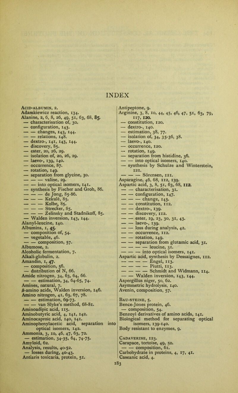 Acid-albumin, 2. Adamkiewicz reaction, 134. Alanine, 2, 6, 8, 26, 49, 51, 63, 68, 85. — characterisation of, 30. — configuration, 143. changes, 143, 144. — relations, 148. — dextro-, 141, 143, 144. — discovery, 85. — ester, 20, 26, 29. — isolation of, 20, 26, 29. — laevo-, 139, 140. — occurrence, 87. — rotation, 149. — separation from glycine, 30. valine, 29. into optical isomers, 14T. — synthesis by Fischer and Groh, 86. de Jong, 85-86. Kekule, 85. Kolbe, 85. Strecker, 85. Zelinsky and Stadnikoff, 85. — Walden inversion, 143, 144. Alanyl-leucine, 140. Albumins, i, 45. — composition of, 54. — vegetable, 46. ■ composition, 57. Albumose, 2. Alcoholic fermentation, 7. Alkali-globulin, 2. Amandin, i, 47. — composition, 56. — distribution of N, 66. Amide nitrogen, 34, 63, 64, 66. estimation, 34, 64-65, 74. Amines, natural, 7. /3-amino acids, Walden inversion, 146. Amino nitrogen, 41, 63, 67, 78. estimation, 69-73. van Slyke’s method, 68-81. Aminoadipic acid, 115. Aminobutyric acid, 4, 141, 142. Aminocaproic acid, 140, 141. Aminophenylacetic acid, separation into optical isomers, 142. Ammonia, 3, 10, 46, 47, 63, 72. — estimation, 34-35* 64, 74’75- Amyloid, 62. Analysis, results, 40-52. — losses during, 40-43. Antiaris toxicaria, protein, 51. Antipeptone, 9. Arginine, 3, 8, 10, 44, 45, 46, 47, 51, 63, 79, 117, 120. — constitution, 120. — dextro-, 140. — estimation, 38, 77. — isolation of, 34, 35-36, 38. — laevo-, 140. — occurrence, 120. — rotation, 149. — separation from histidine, 36. into optical isomers, 140. — synthesis by Schulze and Winterstein, 121. Sorensen, 121. Asparagine, 46, 68, 112, 139. Aspartic acid, 3, 8, 51, 63, 68, H2. characterisation, 31. configuration, 147. change, 143. constitution, 112. dextro-, 139. discovery, 112. ester, 19, 23, 30, 31, 43. laevo-, 139. loss during analysis, 42. occurrence, 112. rotation, 149. separation from glutamic acid, 31. leucine, 31. into optical isomers, 141. Aspartic acid, synthesis by Dessaignes, 112. Engel, 113. Piutti, 113. Schmidt and Widmann, 114. Walden inversion, 143, 144. Aspergillus niger, 50, 62. Asymmetric hydrolysis, 140. Avenin, composition, 57. Bau-steine, 5. Bence-Jones protein, 46. — composition, 54. Benzoyl derivatives of amino acids, 141. Biological method for separating optical isomers, 139-140. Body resistant to enzymes, 9. Cadaverine, 123. Carapace, tortoise, 49, 50. composition, 61. Carbohydrate in proteins, 4, 17, 41. Caseanic acid, 4.