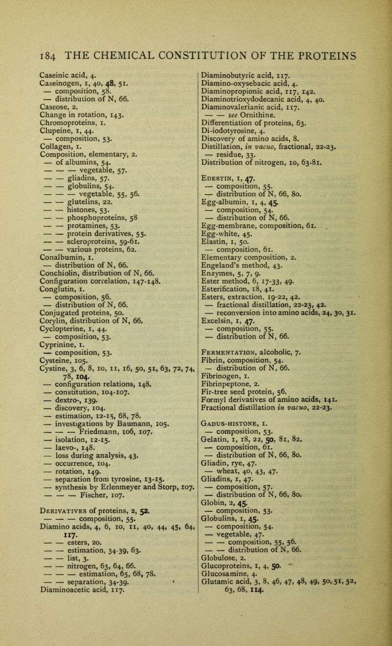 Caseinic acid, 4. Caseinogen, i, 40, 48, 51. — composition, 58. — distribution of N, 66. Caseose, 2. Change in rotation, 143. Chromoproteins, i. Clupeine, i, 44. — composition, 53. Collagen, i. Composition, elementary, 2. — of albumins, 54. vegetable, 57. gliadins, 57. globulins, 54. vegetable, 55, 56. glutelins, 22. histones, 53. phosphoproteins, 58 protamines, 53. protein derivatives, 55. scleroproteins, 59-61. various proteins, 62. Conalbumin, i. — distribution of N, 66. Conchiolin, distribution of N, 66. Configuration correlation, 147-148. Conglutin, i. — composition, 56. — distribution of N, 66. Conjugated proteins, 50. Corylin, distribution of N, 66. Cyclopterine, i, 44. — composition, 53. Cyprinine, i. — composition, 53. Cysteine, 105. Cystine, 3, 6, 8, 10, ii, 16, 50, 51, 63, 72, 74, 78, 104. — configuration relations, 148. — constitution, 104-107. — dextro-, 139. — discovery, 104. — estimation, 12-15, 68, 78. — investigations by Baumann, 105. Friedmann, 106, 107. — isolation, 12-15. — laevo-, 148. — loss during analysis, 43. — occurrence, 104. — rotation, 149. — separation from tyrosine, 13-15. — synthesis by Erlenmeyer and Storp, 107. Fischer, 107. Derivatives of proteins, 2, 52. composition, 55. Diamino acids, 4, 6, 10, ii, 40, 44, 45, 64, I17. esters, 20. estimation, 34-39, 63. list, 3. nitrogen, 63, 64, 66. estimation, 65, 68, 78. separation, 34-39. ' Diaminoacetic acid, 117. Diaminobutyric acid, 117. Diamino-oxysebacic acid, 4. Diaminopropionic acid, 117, 142. Diaminotrioxydodecanic acid, 4, 40. Diammovalerianic acid, 117. see Ornithine. Differentiation of proteins, 63. Di-iodotyrosine, 4. Discovery of amino acids, 8. Distillation, in vacuo, fractional, 22-23. — residue, 33. Distribution of nitrogen, 10, 63-81. Edestin, I, 47. — composition, 55. — distribution of N, 66, 80. Egg-albumin, i, 4, 45. — composition, 54. — distribution of N, 66. Egg-membrane, composition, 61. Egg-white, 45. Elastin, i, 50. — composition, 61. Elementary composition, 2. Engeland’s method, 43. Enzymes, 5, 7, 9. Ester method, 6, 17-33, 49. Esterification, 18, 41. Esters, extraction, 19-22, 42. — fractional distillation, 22-23, 42. — reconversion into amino acids, 24, 30, 31. Excelsin, i, 47. — composition, 55. — distribution of N, 66. Fermentation, alcoholic, 7. Fibrin, composition, 54. — distribution of N, 66. Fibrinogen, i. Fibrinpeptone, 2. Fir-tree seed protein, 56. Formyl derivatives of amino acids, 141. Fractional distillation in vacuo, 22-23. Gadus-histone, I. — composition, 53. Gelatin, i, 18, 22, 50, 81, 82. — composition, 61. — distribution of N, 66, 80. Gliadin, rye, 47. — wheat, 40, 43, 47. Gliadins, i, 47. — composition, 57. — distribution of N, 66, 80. Globin, 2, 45. — composition, 53. Globulins, i, 45. — composition, 54. — vegetable, 47. composition, 55, 56. distribution of N, 66. Globulose, 2. Glucoproteins, i, 4, 50. * Glucosamine, 4. Glutamic acid, 3, 8, 46, 47, 48, 49, 50,51, 52, 63, 68, 114.