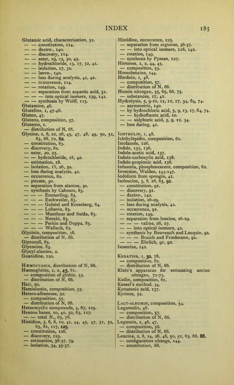 Glutamic acid, characterisation, 32. — — constitution, 114. dextro-, 140. discovery, 114. ester, 19, 23, 30, 43. hydrochloride, 13, 17, 32, 41. isolation, 17, 32. laevo-, 140. loss during analysis, 41, 42. occurrence, 114. rotation, 149. separation from aspartic acid, 31. into optical isomers, 139, 141. synthesis by Wolff, 115. Glutamine, 46. Glutelins, i, 47-48. Gluten, 47. Glutens, composition, 57. Glutenin, i. — distribution of N, 66. Glycine, 2, 8, 22, 26, 45, 47, 48, 49, 50, 63, 68, 72, 82. — constitution, 83. — discovery, 82. — ester, 20, 23. hydrochloride, 18, 42. — estimation, 18. — isolation, 18, 26, 30. — loss during analysis, 42. — occurrence, 82. — picrate, 30. — separation from alanine, 30. — synthesis by Cahours, 83. Emmerling, 83. — Eschweiler, 83. Gabriel and Kroseberg, 84. Lubavin, 83. Mauthner and Suida, 83. Nencki, 83. Perkin and Duppa, 83. Wallach, 83. Glycinin, composition, 56. — distribution of N, 66. Glycocoll, 83. Glycocine, 83. Glycyl-alanine, 2. Guanidine, 120. H/EMOcyanin, distribution of N, 66. Haemoglobin, i, 2, 45, 81. — composition of globin, 53. — distribution of N, 66. Hair, 50. Hemielastin, composition, 55. Hetero-albumose, 52. — composition, 55. — distribution of N, 66. Heterocyclic compounds, 3, 67, 125. Hexone bases, 10, 40, 52, 63, 117. total N., 65, 78. Histidine, 3, 6, 8, 10, 41, 44, 45, 63, 81, 117, 125. — constitution, 126. — discovery, 125. — estimation, 36-37, 79. — isolation, 34, 35-37. Histidine, occurrence, 125. — separation from arginine, 36-37. into optical isomers, 128, 142. — rotation, 149. — synthesis by Pyman, 127. Histones, i, 2, 44, 45. — composition, 53. Homobetaine, 144. Hordein, i, 48. — composition, 57. — distribution of N, 66. Humin nitrogen, 35, 65, 66, 75. — substances, 17, 41. Hydrolysis, 5, 9-10, ii, 12, 17, 34, 64, 74. — asymmetric, 140. — by hydrochloric acid, 5, 9, 13, 17, 64, 74. hydrofluoric acid, 10. sulphuric acid, 5, 9, 12, 34. — loss during, 41. Keratins, i, 50, 78. — composition, 61. — distribution of N, 66. Klein’s apparatus for estimating amino nitrogen, 72-73. Koilin, composition, 61. Kossel’s method, 34. Kynurenic acid, 137. Kyrines, 52. 51, 52, Lact-albumin, composition, 54. Legumelin, 46. — composition, 57. — distribution of N, 66. Legumin, i, 46, 47. — composition, 56. — distribution of N, 66. Leucine, 2, 8, 24, 26, 48, 50, 51, 63, 68, 88. — configuration change, 144. — constitution, 88. 51. ICHTHULIN, I, 48. Ichthylepidin, composition, 61. Imidazole, 126. Indole, 135, 136. Indole-acetic acid, 137. Indole-carboxylic acid, 138. Indole-propionic acid, 138. Infusoria, phosphorescent, composition, 62. Inversion, Walden, 143-147. Iodoform from spongin, 41. Isoleucine, 3, 8, 26, 63, 91. — constitution, 91. — discovery, 91. — dextro-, 142. — isolation, 26-29. — loss during analysis, 42. — occurrence, 91. — rotation, 149. — separation from leucine, 26-29. valine, 26, 27. into optical isomers, 42. — synthesis by Bouveault and Locquin, 92. Brasch and Friedmann, 92. Ehrlich, 91, 92. Isoserine, 142.