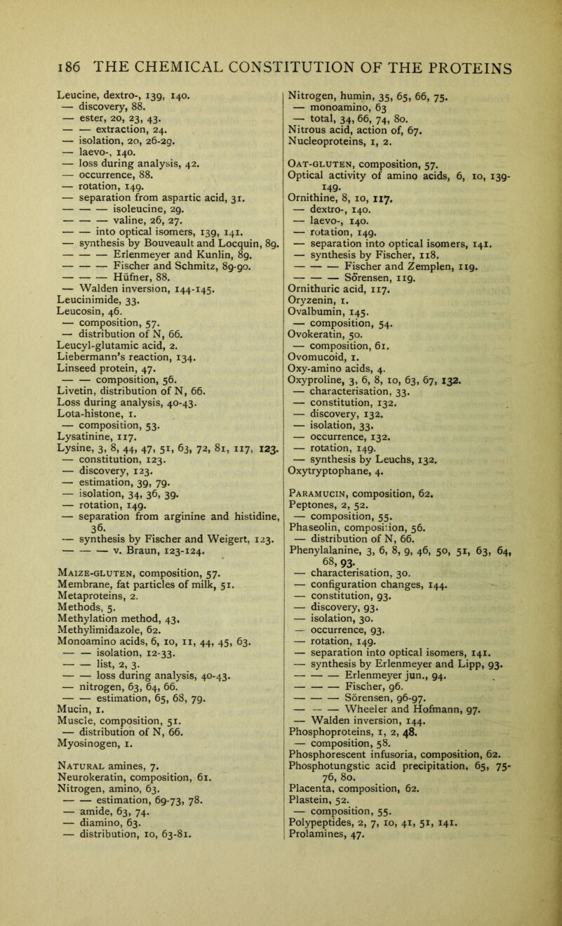 Leucine, dextro-, 139, 140. — discovery, 88. — ester, 20, 23, 43. — — extraction, 24. — isolation, 20, 26-29. — laevo-, 140. — loss during analysis, 42. — occurrence, 88. — rotation, 149. — separation from aspartic acid, 31. isoleucine, 29. valine, 26, 27. into optical isomers, 139, 141. — synthesis by Bouveault and Locquin, 89. Erlenmeyer and Kunlin, 89. Fischer and Schmitz, 89-90. Hiifner, 88. — Walden inversion, 144-145. Leucinimide, 33. Leucosin, 46. — composition, 57. — distribution of N, 66. Leucyl-glutamic acid, 2. Liebermann’s reaction, 134. Linseed protein, 47. composition, 56. Livetin, distribution of N, 66. Loss during analysis, 40-43. Lota-histone, i. — composition, 53. Lysatinine, 117. Lysine, 3, 8, 44, 47, 51, 63, 72, 81, 117, 123. — constitution, 123, — discovery, 123. — estimation, 39, 79. — isolation, 34, 36, 39. — rotation, 149. — separation from arginine and histidine, 36. — synthesis by Fischer and Weigert, 123. V. Braun, 123-124. Maize-gluten, composition, 57. Membrane, fat particles of milk, 51. Metaproteins, 2. Methods, 5. Methylation method, 43. Methylimidazole, 62. Monoamino acids, 6, 10, ii, 44, 45, 63. — — isolation, 12-33. list, 2, 3. loss during analysis, 40-43. — nitrogen, 63, 64, 66. estimation, 65, 68, 79. Mucin, I. Muscle, composition, 51. — distribution of N, 66. Myosinogen, i. Natural amines, 7. Neurokeratin, composition, 61. Nitrogen, amino, 63. estimation, 69-73, 78, — amide, 63, 74. — diamino, 63. — distribution, 10, 63-81. Nitrogen, humin, 35, 65, 66, 75. — monoamino, 63 — total, 34, 66, 74, 80. Nitrous acid, action of, 67. Nucleoproteins, i, 2. Oat-gluten, composition, 57. Optical activity of amino acids, 6, 10, 139- 149. Ornithine, 8, 10, 117. — dextro-, 140. — laevo-, 140. — rotation, 149. — separation into optical isomers, 141. — synthesis by Fischer, 118. Fischer and Zemplen, 119. Sorensen, 119. Ornithuric acid, 117. Oryzenin, i. Ovalbumin, 145. — composition, 54. Ovokeratin, 50. — composition, 61. Ovomucoid, i. Oxy-amino acids, 4. Oxyproline, 3, 6, 8, 10, 63, 67, 132. — characterisation, 33. — constitution, 132. — discovery, 132. — isolation, 33. — occurrence, 132. — rotation, 149. — synthesis by Leuchs, 132. Oxytryptophane, 4. Paramucin, composition, 62. Peptones, 2, 52. — composition, 55. Phaseolin, composition, 56. — distribution of N, 66. Phenylalanine, 3, 6, 8, 9, 46, 50, 51, 63, 64, 68, 93. — characterisation, 30. — configuration changes, 144. — constitution, 93. — discovery, 93. — isolation, 30. — occurrence, 93. — rotation, 149. — separation into optical isomers, 141. — synthesis by Erlenmeyer and Lipp, 93. Erlenmeyer jun., 94. Fischer, 96. Sorensen, 96-97. — Wheeler and Hofmann, 97. — Walden inversion, 144. Phosphoproteins, i, 2, 48. — composition, 58. Phosphorescent infusoria, composition, 62. Phosphotungstic acid precipitation, 65, 75- 76, 80. Placenta, composition, 62. Plastein, 52. — composition, 55. Polypeptides, 2, 7, 10, 41, 51, 141. Prolamines, 47.