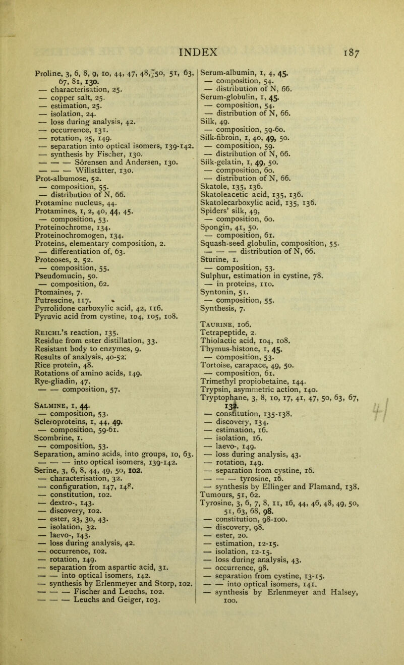 Proline, 3, 6, 8, g, 10, 44, 47, 48j50> 5i» 63, 67, 81, 130. — characterisation, 25, ^— copper salt, 25. — estimation, 25. — isolation, 24. — loss during analysis, 42. — occurrence, 131. — rotation, 25, 149. — separation into optical isomers, 139-142. — synthesis by Fischer, 130. Sorensen and Andersen, 130. Willstatter, 130. Prot-albumose, 52. — composition, 55. — distribution of N, 66. Protamine nucleus, 44. Protamines, i, 2, 40, 44, 45. — composition, 53. Proteinochrome, 134. Proteinochromogen, 134. Proteins, elementary composition, 2. — differentiation of, 63. Proteoses, 2, 52. — composition, 55. Pseudomucin, 50. — composition, 62. Ptomaines, 7. Putrescine, 117. * Pyrrolidone carboxylic acid, 42, 116. Pyruvic acid from cystine, 104, 105, 108. Reichl’s reaction, 135. Residue from ester distillation, 33. Resistant body to enzymes, 9. Results of analysis, 40-52; Rice protein, 48. Rotations of amino acids, 149. Rye-gliadin, 47. composition, 57. Salmine, I, 44. — composition, 53. Scleroproteins, i, 44, 49. — composition, 59-61. Scombrine, i. — composition, 53. Separation, amino acids, into groups, 10, 63. into optical isomers, 139-142. Serine, 3, 6, 8, 44, 49, 50, I02. — characterisation, 32. — configuration, 147, 148. — constitution, 102. — dextro-, 143. — discovery, 102. — ester, 23, 30, 43. — isolation, 32. — laevo-, 143. — loss during analysis, 42. — occurrence, 102. — rotation, 149. — separation from aspartic acid, 31. into optical isomers, 142. — synthesis by Erlenmeyer and Storp, 102. Fischer and Leuchs, 102. Leuchs and Geiger, 103. Serum-albumin, i, 4, 45. — composition, 54. — distribution of N, 66. Serum-globulin, i, 45. — composition, 54. — distribution of N, 66. Silk, 49. — composition, 59-60. Silk-fibroin, i, 40, 49, 50. — composition, 59. — distribution of N, 66. Silk-gelatin, i, 49, 50. — composition, 60. — distribution of N, 66. Skatole, 135, 136. Skatoleacetic acid, 135, 136. Skatolecarboxylic acid, 135, 136. Spiders’ silk, 49, — composition, 60. Spongin, 41, 50. — composition, 61. Squash-seed globulin, composition, 55. distribution of N, 66. Sturine, i. — composition, 53. Sulphur, estimation in cystine, 78. — in proteins, no. Syntonin, 51. — composition, 55. Synthesis, 7. Taurine, 106. Tetrapeptide, 2. Thiolactic acid, 104, 108. Thymus-histone, i, 45. — composition, 53. Tortoise, carapace, 49, 50. — composition, 61. Trimethyl propiobetaine, 144. Trypsin, asymmetric action, 140. Tryptophane, 3, 8, 10, 17, 41, 47, 50, 63, 67, I3f — constitution, 135-138. — discovery, 134. — estimation, 16. — isolation, 16. — laevo-, 149. — loss during analysis, 43. — rotation, 149. — separation from cystine, 16. tyrosine, 16. — synthesis by Ellinger and Flamand, 138. Tumours, 51, 62. Tyrosine, 3, 6, 7, 8, ii, 16, 44, 46, 48, 49, 50, 51, 63, 68, 98. — constitution, 98-100. — discovery, 98. — ester, 20. — estimation, 12-15. — isolation, 12-15. — loss during analysis, 43. — occurrence, 98. — separation from cystine, 13-15. into optical isomers, 141. — synthesis by Erlenmeyer and Halsey, 100.