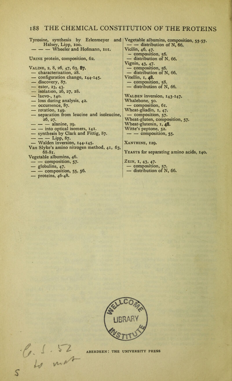 Tyrosine, synthesis by Erlenmeyer and Halsey, Lipp, loo. Wheeler and Hofmann, loi. Urine protein, composition, 62. Valine, 2, 8, 26, 47, 63, 87. — characterisation, 28. — configuration change, 144-145. — discovery, 87. — ester, 23, 43. — isolation, 26, 27, 28. — laevo-, 140. — loss during analysis, 42. — occurrence, 87. — rotation, 149. — separation from leucine and isoleucine, 26, 27. alanine, 29. into optical isomers, 141. — synthesis by Clark and Fittig, 87. Lipp, 87. — Walden inversion, 144-145. Van Slyke’s amino nitrogen method, 41, 63, 68.81. Vegetable albumins, 46. composition, 57. — globulins, 47. composition, 55, 56. — proteins, 46-48. Vegetable albumins, composition, 53-57. distribution of N, 66. Vicilin, 46, 47. — composition, 56. — distribution of N, 66. Vignin, 43, 47. — composition, 56. — distribution of N, 66. Vitellin, i, 48. — composition, 58. — distribution of N, 66. Walden inversion, 143-147. Whalebone, 50. — composition, 61. Wheat-gliadin, i, 47. — composition, 57. Wheat-gluten, composition, 57. Wheat-glutenin, i, 48. Witte’s peptone, 52. composition, 55. Xanthine, 129. Yeasts for separating amino acids, 140. Zein, I, 43, 47. — composition, 57. — distribution of N, 66. ABERDEEN : THE UNIVERSITY PRESS