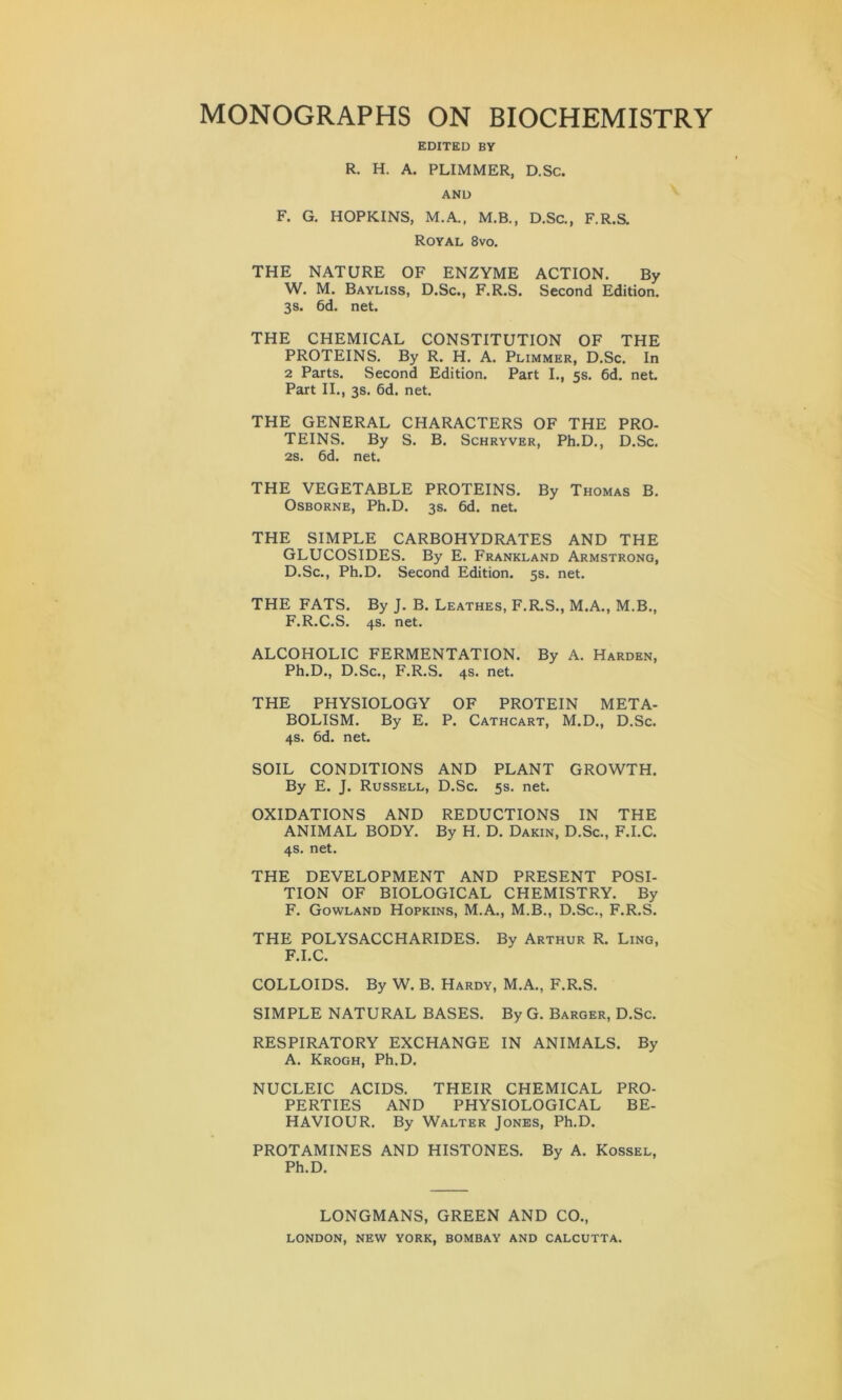 EDITED BY R. H. A. PLIMMER, D.Sc. AND F. G. HOPKINS, M.A., M.B., D.Sc., F.R.S. Royal 8vo. THE NATURE OF ENZYME ACTION. By W. M. Bayliss, D.Sc., F.R.S. Second Edition. 3 s. 6d. net. THE CHEMICAL CONSTITUTION OF THE PROTEINS. By R. H. A. Plimmer, D.Sc. In 2 Parts. Second Edition. Part I., 5s. 6d. net. Part II., 3s. 6d. net. THE GENERAL CHARACTERS OF THE PRO- TEINS. By S. B. Schryver, Ph.D., D.Sc. 2s. 6d. net. THE VEGETABLE PROTEINS. By Thomas B. Osborne, Ph.D. 3s. 6d. net. THE SIMPLE CARBOHYDRATES AND THE GLUCOSIDES. By E. Frankland Armstrong, D.Sc., Ph.D. Second Edition. 5s. net. THE FATS. By J. B. Leathes, F.R.S., M.A., M.B., F.R.C.S. 4s. net. ALCOHOLIC FERMENTATION. By A. Harden, Ph.D., D.Sc., F.R.S. 4s. net. THE PHYSIOLOGY OF PROTEIN META- BOLISM. By E. P. Cathcart, M.D., D.Sc. 4s. 6d. net. SOIL CONDITIONS AND PLANT GROWTH. By E. J. Russell, D.Sc. 5s. net. OXIDATIONS AND REDUCTIONS IN THE ANIMAL BODY. By H. D. Dakin, D.Sc., F.I.C. 4s. net. THE DEVELOPMENT AND PRESENT POSI- TION OF BIOLOGICAL CHEMISTRY. By F. Gowland Hopkins, M.A., M.B., D.Sc., F.R.S. THE POLYSACCHARIDES. By Arthur R. Ling, F.I.C. COLLOIDS. By W. B. Hardy, M.A., F.R.S. SIMPLE NATURAL BASES. By G. Barger, D.Sc. RESPIRATORY EXCHANGE IN ANIMALS. By A. Krogh, Ph.D. NUCLEIC ACIDS. THEIR CHEMICAL PRO- PERTIES AND PHYSIOLOGICAL BE- HAVIOUR. By Walter Jones, Ph.D. PROTAMINES AND HISTONES. By A. Kossel, Ph.D. LONGMANS, GREEN AND CO., LONDON, NEW YORK, BOMBAY AND CALCUTTA.