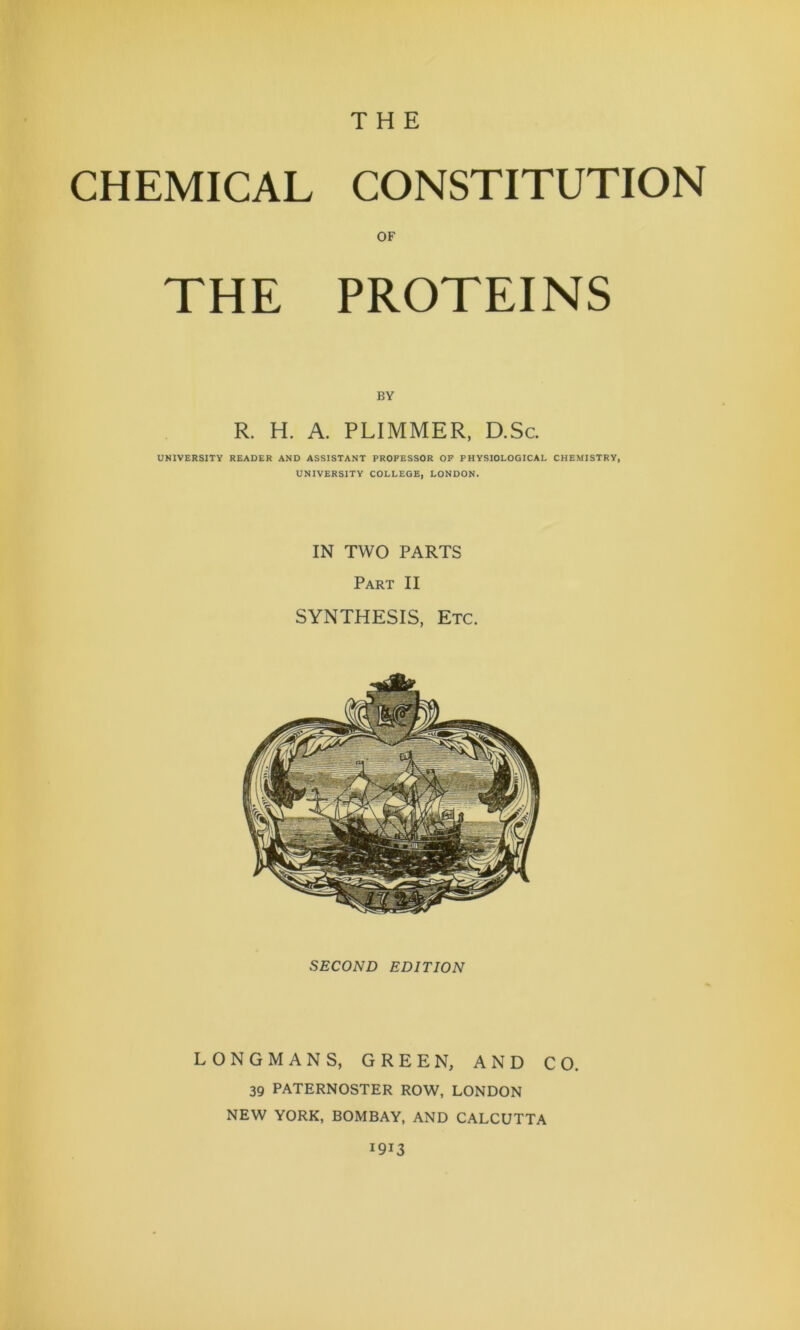 THE CHEMICAL CONSTITUTION OF THE PROTEINS BY R. H. A. PLIMMER, D.Sc. UNIVERSITY READER AND ASSISTANT PROFESSOR OF PHYSIOLOGICAL CHEMISTRY, UNIVERSITY COLLEGE, LONDON. IN TWO PARTS Part II SYNTHESIS, Etc. SECOND EDITION LONGMANS, GREEN, AND CO. 39 PATERNOSTER ROW, LONDON NEW YORK, BOMBAY, AND CALCUTTA 1913