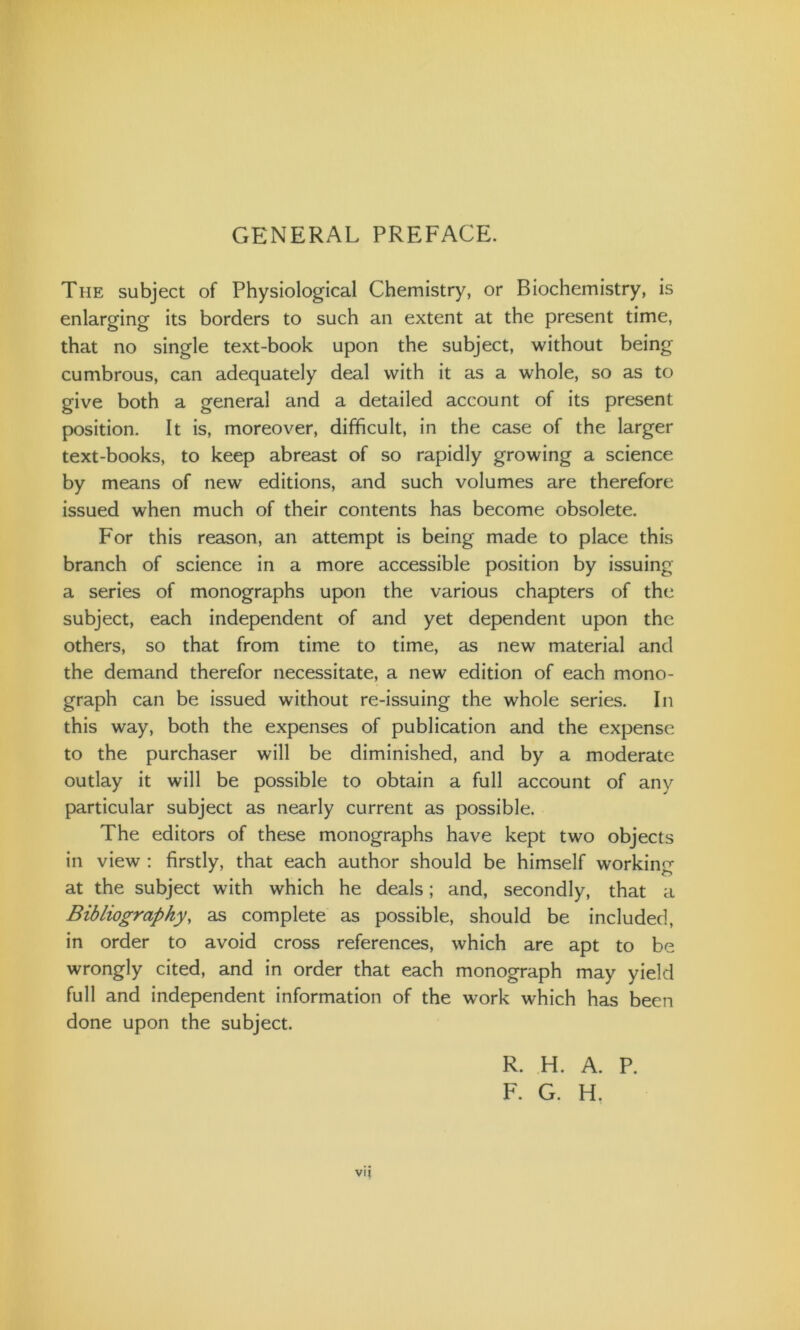 GENERAL PREFACE. The subject of Physiological Chemistry, or Biochemistry, is enlarging its borders to such an extent at the present time, that no single text-book upon the subject, without being cumbrous, can adequately deal with it as a whole, so as to give both a general and a detailed account of its present position. It is, moreover, difficult, in the case of the larger text-books, to keep abreast of so rapidly growing a science by means of new editions, and such volumes are therefore issued when much of their contents has become obsolete. For this reason, an attempt is being made to place this branch of science in a more accessible position by issuing a series of monographs upon the various chapters of the subject, each independent of and yet dependent upon the others, so that from time to time, as new material and the demand therefor necessitate, a new edition of each mono- graph can be issued without re-issuing the whole series. In this way, both the expenses of publication and the expense to the purchaser will be diminished, and by a moderate outlay it will be possible to obtain a full account of any particular subject as nearly current as possible. The editors of these monographs have kept two objects in view : firstly, that each author should be himself working at the subject with which he deals; and, secondly, that a Bibliography, as complete as possible, should be included, in order to avoid cross references, which are apt to be wrongly cited, and in order that each monograph may yield full and independent information of the work which has been done upon the subject. R. H. A. P. F. G. H. vij