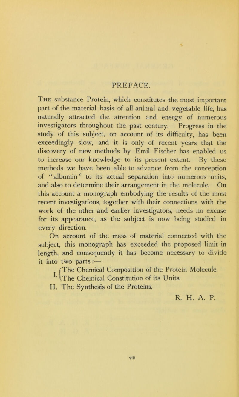 PREFACE. The substance Protein, which constitutes the most important part of the material basis of all animal and vegetable life, has naturally attracted the attention and energy of numerous investigators throughout the past century. Progress in the study of this subject, on account of its difficulty, has been exceedingly slow, and it is only of recent years that the discovery of new methods by Emil Fischer has enabled us to increase our knowledge to its present extent. By these methods we have been able to advance from the conception of “ albumin ” to its actual separation into numerous units, and also to determine their arrangement in the molecule. On this account a monograph embodying the results of the most recent investigations, together with their connections with the work of the other and earlier investigators, needs no excuse for its appearance, as the subject is now being studied in every direction. On account of the mass of material connected with the subject, this monograph has exceeded the proposed limit in length, and consequently it has become necessary to divide it into two parts :— |The Chemical Composition of the Protein Molecule. iThe Chemical Constitution of its Units. II. The Synthesis of the Proteins. R. H. A. P. VI11