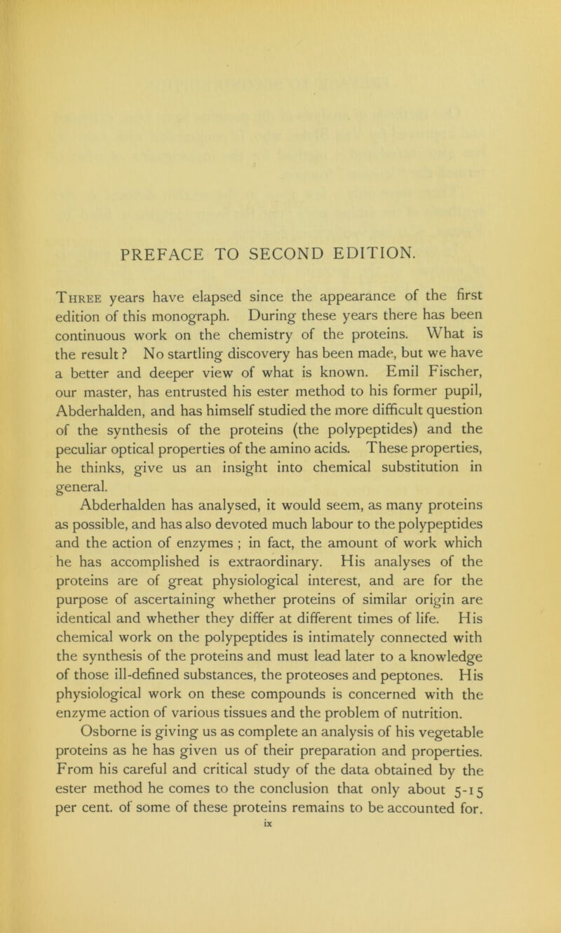PREFACE TO SECOND EDITION. Three years have elapsed since the appearance of the first edition of this monograph. During these years there has been continuous work on the chemistry of the proteins. What is the result ? No startling discovery has been made, but we have a better and deeper view of what is known. Emil Fischer, our master, has entrusted his ester method to his former pupil, Abderhalden, and has himself studied the more difficult question of the synthesis of the proteins (the polypeptides) and the peculiar optical properties of the amino acids. These properties, he thinks, give us an insight into chemical substitution in general. Abderhalden has analysed, it would seem, as many proteins as possible, and has also devoted much labour to the polypeptides and the action of enzymes ; in fact, the amount of work which he has accomplished is extraordinary. His analyses of the proteins are of great physiological interest, and are for the purpose of ascertaining whether proteins of similar origin are identical and whether they differ at different times of life. His chemical work on the polypeptides is intimately connected with the synthesis of the proteins and must lead later to a knowledge of those ill-defined substances, the proteoses and peptones. His physiological work on these compounds is concerned with the enzyme action of various tissues and the problem of nutrition. Osborne is giving us as complete an analysis of his vegetable proteins as he has given us of their preparation and properties. From his careful and critical study of the data obtained by the ester method he comes to the conclusion that only about 5-15 per cent, of some of these proteins remains to be accounted for.