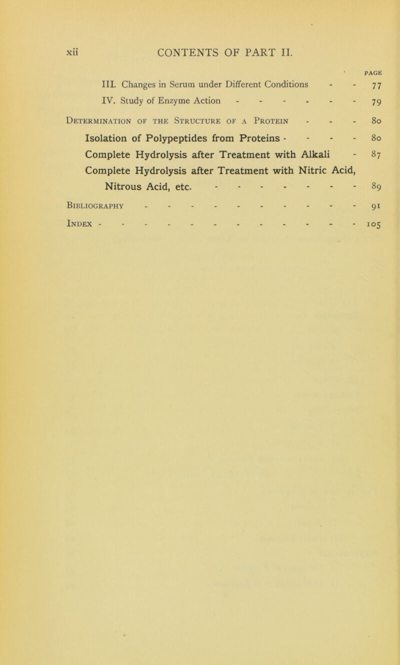 • PAGE III. Changes in Serum under Different Conditions - - 77 IV. Study of Enzyme Action ------ 79 Determination of the Structure of a Protein 80 Isolation of Polypeptides from Proteins 80 Complete Hydrolysis after Treatment with Alkali - 87 Complete Hydrolysis after Treatment with Nitric Acid, Nitrous Acid, etc. 89 Bibliography 91 Index 105