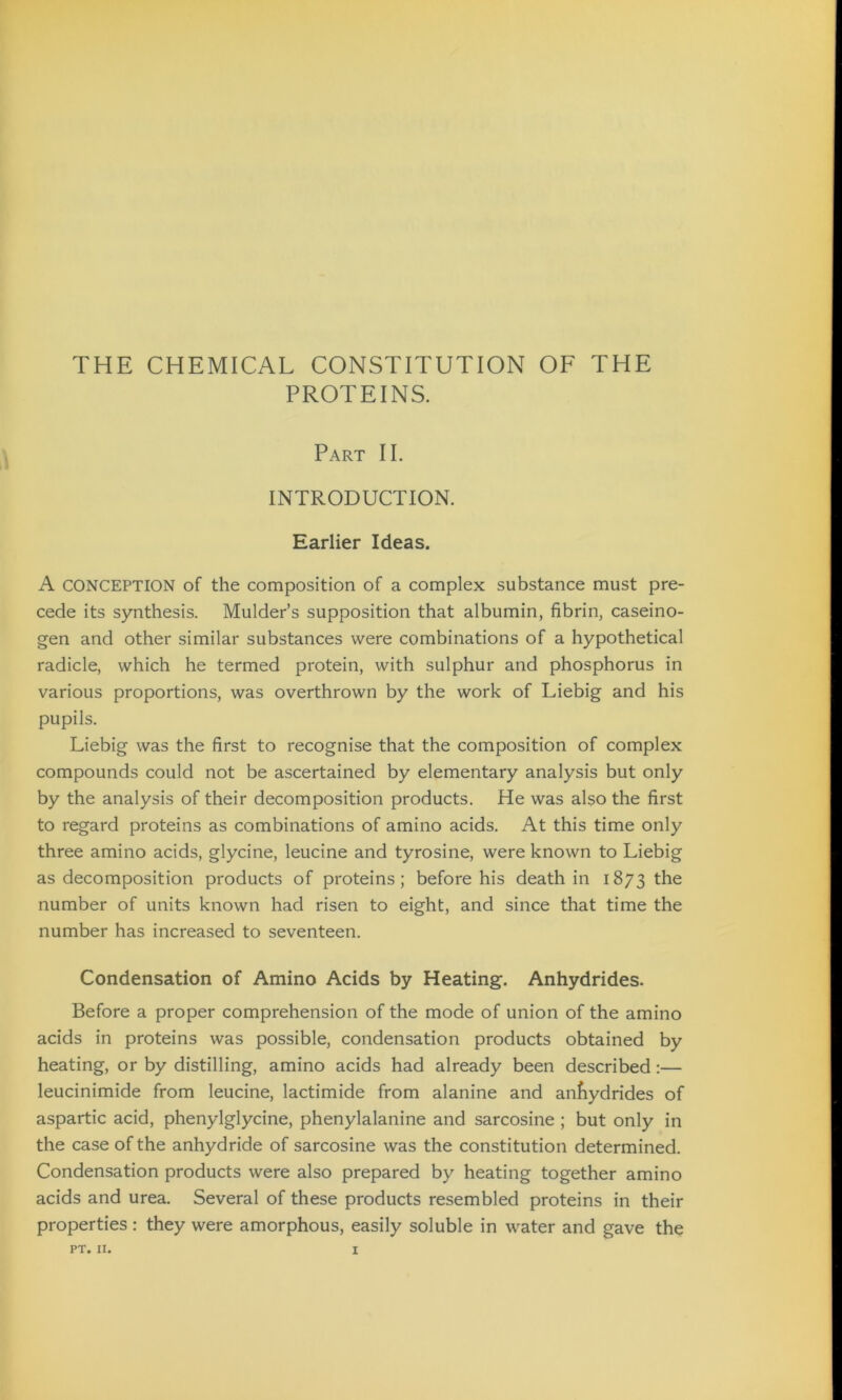 THE CHEMICAL CONSTITUTION OF THE PROTEINS. Part II. INTRODUCTION. Earlier Ideas. A CONCEPTION of the composition of a complex substance must pre- cede its synthesis. Mulder’s supposition that albumin, fibrin, caseino- gen and other similar substances were combinations of a hypothetical radicle, which he termed protein, with sulphur and phosphorus in various proportions, was overthrown by the work of Liebig and his pupils. Liebig was the first to recognise that the composition of complex compounds could not be ascertained by elementary analysis but only by the analysis of their decomposition products. He was also the first to regard proteins as combinations of amino acids. At this time only three amino acids, glycine, leucine and tyrosine, were known to Liebig as decomposition products of proteins; before his death in 1873 the number of units known had risen to eight, and since that time the number has increased to seventeen. Condensation of Amino Acids by Heating. Anhydrides. Before a proper comprehension of the mode of union of the amino acids in proteins was possible, condensation products obtained by heating, or by distilling, amino acids had already been described:— leucinimide from leucine, lactimide from alanine and anfiydrides of aspartic acid, phenylglycine, phenylalanine and sarcosine ; but only in the case of the anhydride of sarcosine was the constitution determined. Condensation products were also prepared by heating together amino acids and urea. Several of these products resembled proteins in their properties : they were amorphous, easily soluble in water and gave the