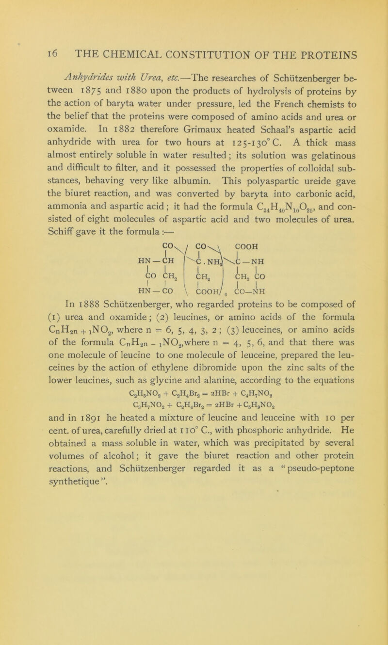 Anhydrides with Urea, etc.—The researches of Schiitzenberger be- tween 1875 and 1880 upon the products of hydrolysis of proteins by the action of baryta water under pressure, led the French chemists to the belief that the proteins were composed of amino acids and urea or oxamide. In 1882 therefore Grimaux heated Schaal’s aspartic acid anhydride with urea for two hours at 125-130° C. A thick mass almost entirely soluble in water resulted ; its solution was gelatinous and difficult to filter, and it possessed the properties of colloidal sub- stances, behaving very like albumin. This polyaspartic ureide gave the biuret reaction, and was converted by baryta into carbonic acid, ammonia and aspartic acid ; it had the formula C34H40N10O25, and con- sisted of eight molecules of aspartic acid and two molecules of urea. Schiff gave it the formula :— CO I HN —CH I I CO CH„ I I HN —CO CO I -c . NH, I ch2 COOH, COOH -NH CH2 CO CO—NH In 1888 Schiitzenberger, who regarded proteins to be composed of (1) urea and oxamide; (2) leucines, or amino acids of the formula CnH2n + iN02, where n = 6, 5, 4, 3, 2 ; (3) leuceines, or amino acids of the formula CnH2n - iN02,where n = 4, 5, 6, and that there was one molecule of leucine to one molecule of leuceine, prepared the leu- ceines by the action of ethylene dibromide upon the zinc salts of the lower leucines, such as glycine and alanine, according to the equations C2H5N02 + C2H4Br2 = aHBr + C4H7N02 C3H7N02 + C2H4Br2 = 2HBr +CBH9N02 and in 1891 he heated a mixture of leucine and leuceine with 10 per cent, of urea, carefully dried at 1 io° C., with phosphoric anhydride. He obtained a mass soluble in water, which was precipitated by several volumes of alcohol; it gave the biuret reaction and other protein reactions, and Schiitzenberger regarded it as a “ pseudo-peptone synthetique”.