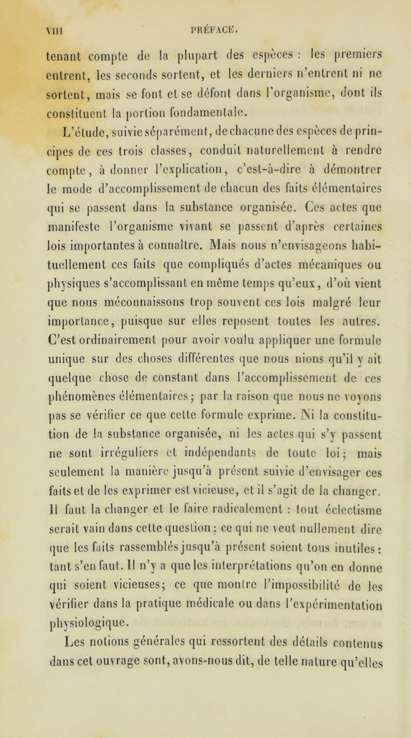 tenant compte de la plupart des espèces : les premiers entrent, les seconds sortent, et les derniers n’entrent ni ne sortent, mais se font et se défont dans 1 organisme, dont ils constituent la portion fondamentale. L’étude, suivie séparément, de chacune des espèces de prin- cipes de ces trois classes, conduit naturellement à rendre compte, adonner l’explication, c’est-à-dire à démontrer le mode d’accomplissement de chacun des faits élémentaires qui se liassent dans la substance organisée. Ces actes que manifeste l’organisme vivant se passent d’après certaines lois importantes à connaître. Mais nous n’envisageons habi- tuellement ces faits que compliqués d’actes mécaniques ou physiques s’accomplissant en même temps qu’eux, d’où vient que nous méconnaissons trop souvent ces lois malgré leur importance, puisque sur elles reposent toutes les autres. C’est ordinairement pour avoir voulu appliquer une formule unique sur des choses différentes que nous nions qu’il y ait quelque chose de constant dans l’accomplissement de ces phénomènes élémentaires - par la raison que nous ne voyons pas se vérifier ce que cette formule exprime. Ni la constitu- tion de la substance organisée, ni les actes qui s’y passent ne sont irréguliers et indépendants de toute loi ; mais seulement la manière jusqu’à présent suivie d’envisager ces faits et de les exprimer est vicieuse, et il s’agit de la changer. Il faut la changer et le faire radicalement : tout éclectisme serait vain dans cette question ; ce qui ne veut nullement dire que les faits rassemblés jusqu’à présent soient tous inutiles: tant s’en faut. Il n’y a que les interprétations qu’on en donne qui soient vicieuses; ce que montre l’impossibilité de les vérifier dans la pratique médicale ou dons l’expérimentation physiologique. Les notions générales qui ressortent des détails contenus dans cet ouvrage sont, avons-nous dit, de telle nature qu’elles