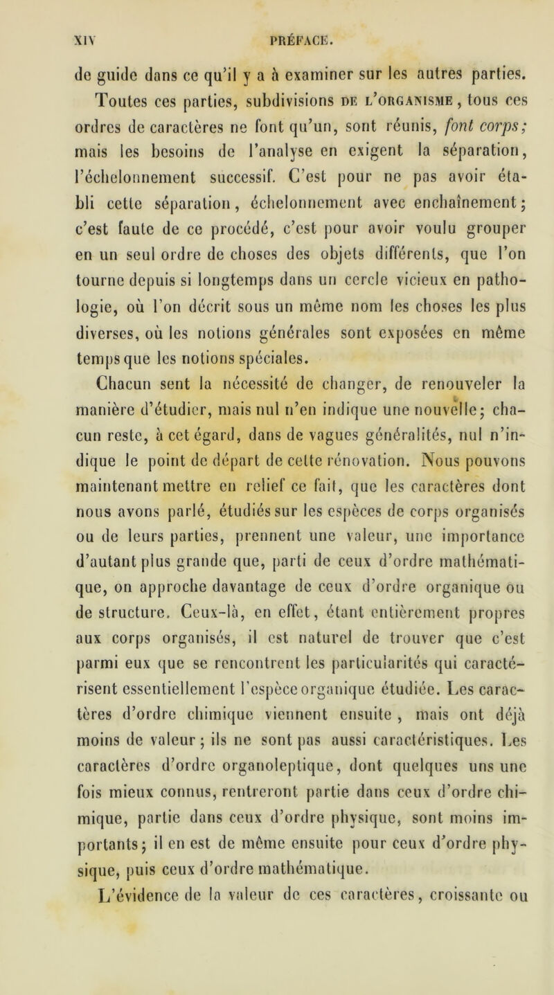 de guide dans ce qu’il y a à examiner sur les autres parties. Toutes ces parties, subdivisions de l’orgaxisiue , tous ces ordres de caractères ne font qu’un, sont réunis, font corps; mais les besoins de l’analyse en exigent la séparation, l’échelonnement successif. C’est pour ne pas avoir éta- bli cette séparation, échelonnement avec enchaînement ; c’est faute de ce procédé, c’est pour avoir voulu grouper en un seul ordre de choses des objets différents, que l’on tourne depuis si longtemps dans un cercle vicieux en patho- logie, où l’on décrit sous un même nom les choses les plus diverses, où les notions générales sont exposées en même temps que les notions spéciales. Chacun sent la nécessité de changer, de renouveler la manière d’étudier, mais nul n’en indique une nouvelle; cha- cun reste, à cet égard, dans de vagues généralités, nul n’in- dique le point de départ de cette rénovation. Nous pouvons maintenant mettre en relief ce fait, que les caractères dont nous avons parlé, étudiés sur les espèces de corps organisés ou de leurs parties, prennent une valeur, une importance d’autant plus grande que, parti de ceux d’ordre mathémati- que, on approche davantage de ceux d’ordre organique ou de structure. Ceux-là, en effet, étant entièrement propres aux corps organisés, il est naturel de trouver que c’est parmi eux que se rencontrent les particularités qui caracté- risent essentiellement l’espèce organique étudiée. Les carac- tères d’ordre chimique viennent ensuite , mais ont déjà moins de valeur; ils ne sont pas aussi caractéristiques. Les caractères d’ordre organoleptique, dont quelques uns une fois mieux connus, rentreront partie dans ceux d’ordre chi- mique, partie dans ceux d’ordre physique, sont moins im- portants; il en est de même ensuite pour ceux d’ordre phy- sique, puis ceux d’ordre mathématique. L’évidence de la valeur de ces caractères, croissante ou