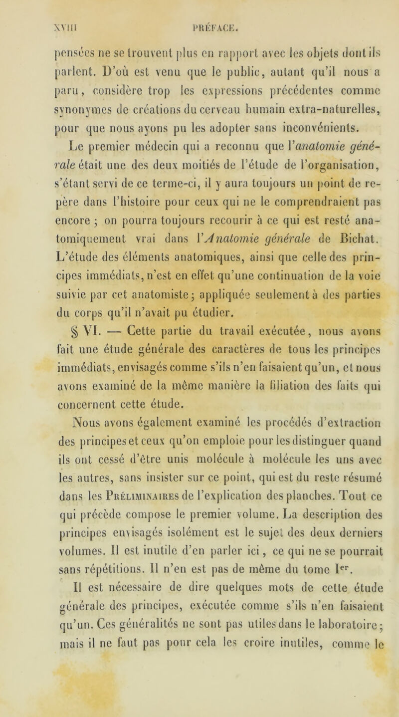 pensées ne se trouvent plus en rapport avec les objets dont ils parlent. D’où est venu que le public, autant qu’il nous a paru, considère trop les expressions précédentes comme synonymes de créations du cerveau humain extra-naturelles, pour que nous ayons pu les adopter sans inconvénients. Le premier médecin qui a reconnu que Y anatomie géné- rale était une des deux moitiés de l’étude de l’organisation, s’étant servi de ce terme-ci, il y aura toujours un point de re- père dans l’histoire pour ceux qui ne le comprendraient pas encore ; on pourra toujours recourir à ce qui est resté ana- tomiquement vrai dans VAnatomie générale de Bichat. L’étude des éléments anatomiques, ainsi que celle des prin- cipes immédiats, n’est en effet qu’une continuation de la voie suivie par cet anatomiste ; appliquée seulement à des parties du corps qu’il n’avait pu étudier. § VL — Cette partie du travail exécutée, nous avons fait une étude générale des earaclères de tous les principes immédiats, envisagés comme s’ils n’en faisaient qu’un, et nous avons examiné de la môme manière la filiation des faits qui concernent cette étude. Nous avons également examiné les procédés d’extraction des principes et ceux qu’on emploie pour les distinguer quand ils ont cessé d’être unis molécule à molécule les uns avec les autres, sans insister sur ce point, qui est du reste résumé dans les Préliminaires de l’explication des planches. Tout ce qui précède compose le premier volume. La description des principes envisagés isolément est le sujet des deux derniers volumes. 11 est inutile d’en parler ici, ce qui ne se pourrait sans répétitions. 11 n’en est pas de môme du tome Ier. 11 est nécessaire de dire quelques mots de cette étude générale des principes, exécutée comme s’ils n’en faisaient qu’un. Ces généralités ne sont pas utiles dans le laboratoire; mais il ne faut pas pour cela les croire inutiles, comme le