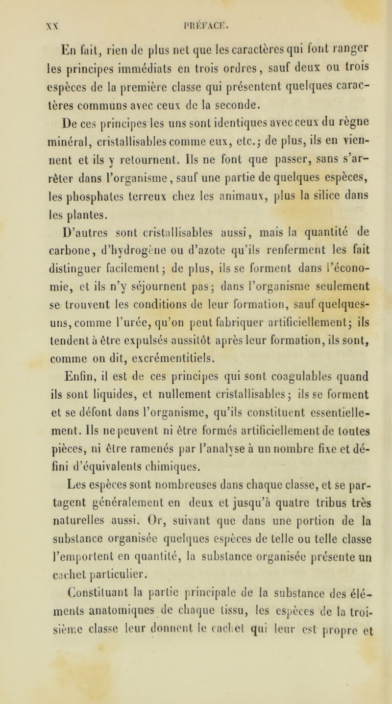 En fait, rien de plus net que les caractères qui font ranger les principes immédiats en trois ordres, sauf deux ou trois espèces de la première classe qui présentent quelques carac- tères communs avec ceux de la seconde. De ces principes les uns sont identiques avec ceux du règne minéral, cristallisables comme eux, etc.; de plus, ils en vien- nent et ils y retournent. Ils ne font que passer, sans s’ar- rêter dans l’organisme, sauf une partie de quelques espèces, les phosphates terreux chez les animaux, plus la silice dans les plantes. D’autres sont cristallisables aussi, mais la quantité de carbone, d’hydrogène ou d’azote qu’ils renferment les fait distinguer facilement; de plus, ils se forment dans l’écono- mie, et ils n’y séjournent pas; dans l’organisme seulement se trouvent les conditions de leur formation, sauf quelques- uns, comme l’urée, qu’on peut fabriquer artificiellement; ils tendent à être expulsés aussitôt après leur formation, ils sont, comme on dit, excrémentiliels. Enfin, il est de ces principes qui sont coagulables quand ils sont liquides, et nullement cristallisables; ils se forment et se défont dans l’organisme, qu’ils constituent essentielle- ment. Ils ne peuvent ni être formés artificiellement de toutes pièces, ni être ramenés par l’analyse à un nombre fixe et dé- fini d’équivalents chimiques. Les espèces sont nombreuses dans chaque classe, et se par- tagent généralement en deux et jusqu’à quatre tribus très naturelles aussi. Or, suivant que dans une portion de la substance organisée quelques espèces de telle ou telle classe l’emportent en quantité, la substance organisée présente un cachet particulier. Constituant la partie principale de la substance des élé- ments anatomiques de chaque tissu, les espèces de la troi- sième classe leur donnent le cachet qui leur est propre et