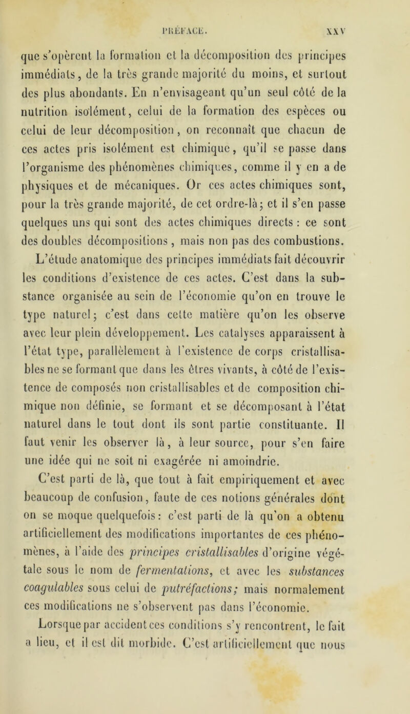 que s’opèrent lu formation et lu décomposition des principes immédiats, de la très grande majorité du moins, et surtout des plus abondants. En n’envisageant qu’un seul côté de la nutrition isolément, celui de la formation des espèces ou celui de leur décomposition , on reconnaît que chacun de ces actes pris isolément est chimique, qu’il se passe dans l’organisme des phénomènes chimiques, comme il y en a de physiques et de mécaniques. Or ces actes chimiques sont, pour la très grande majorité, de cet ordre-là ; et il s’en passe quelques uns qui sont des actes chimiques directs : ce sont des doubles décompositions, mais non pas des combustions. L’étude anatomique des principes immédiats fait découvrir les conditions d’existence de ces actes. C’est dans la sub- stance organisée au sein de l’économie qu’on en trouve le type naturel ; c’est dans cette matière qu’on les observe avec leur plein développement. Les catalyses apparaissent à l’état type, parallèlement à l’existence de corps cristallisa- blesnese formant que dans les êtres vivants, à côté de l’exis- tence de composés non cristallisables et de composition chi- mique non définie, se formant et se décomposant à l’état naturel dans le tout dont ils sont partie constituante. Il faut venir les observer là, à leur source, pour s’en faire une idée qui ne soit ni exagérée ni amoindrie. C’est parti de là, que tout à fait empiriquement et avec beaucoup de confusion, faute de ces notions générales dont on se moque quelquefois: c’est parti de là qu'on a obtenu artificiellement des modifications importantes de ces phéno- mènes, à l’aide des principes cristallisables d’origine végé- tale sous le nom de fermentations, et avec les substances coagulables sous celui de putréfactions ; mais normalement ces modifications 11e s’observent pas dans l’économie. Lorsque par accidentées conditions s’y rencontrent, le fait a lieu, et il est dit morbide. C’est artificiellement que nous