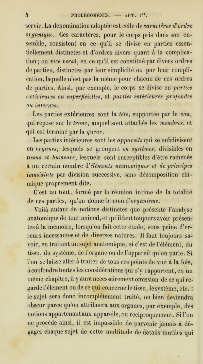 servir. La dénomination adoptée est celle de caractères d'ordre organique. Ces caractères, pour le corps pris dans son en- semble, consistent en ce qu’il se divise en parties essen- tiellement distinctes et d’ordres divers quant à la complica- tion ; ou vice versâ, en ce qu’il est constitué par divers ordres de parties, distinctes par leur simplicité ou par leur compli- cation, laquelle n’est pas la même pour chacun de ces ordres de parties. Ainsi, par exemple, le corps se divise en parties extérieures ou superficielles, et parties intérieures profondes ou internes. Les parties extérieures sont la tête, supportée par le cou, qui repose sur le tronc, auquel sont attachés les membres, et qui est terminé par la queue. Les parties intérieures sont les appareils qui se subdivisent en organes, lesquels se groupent en systèmes, divisibles en tissus et humeurs, lesquels sont susceptibles d’être ramenés à un certain nombre dé éléments anatomiques et de principes immédiats par division successive, sans décomposition chi- mique proprement dite. C’est au tout, formé par la réunion intime de la totalité de ces parties, qu’on donne le nom d'organisme. Voilà autant de notions distinctes que présente l’analyse anatomique de tout animal, et qu’il faut toujours avoir présen- tes à la mémoire, lorsqu’on fait cette étude, sous peine d’er- reurs incessantes et de diverses natures. Il faut toujours sa- voir, en traitant un sujet anatomique, si c’est de l’élément, du tissu, du système, de l’organe ou de l’appareil qu’on parle. Si l’on se laisse aller à traiter de tous ces points de vue à la fois, à confondre toutes les considérations qui s’y rapportent, en un même chapitre, il y aura nécessairement omission de ce qui re- garde l’élément ou de ce qui concerne le tissu, le système, etc. : le sujet sera donc incomplètement traité, ou bien deviendra obscur parce qu’on attribuera aux organes, par exemple, des notions appartenant aux appareils, ou réciproquement. Si l’on ne procédé ainsi, il est impossible de parvenir jamais à dé- gager chaque sujet de cette multitude de détails inutiles qui