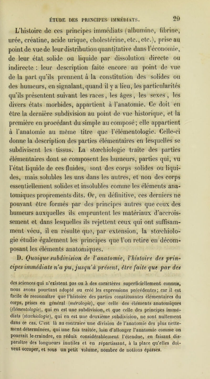 L’histoire de ces principes immédiats (albumine, fibrine, urée, créatine, acide urique, cholestérine, etc., etc.), prise au point de vue de leur distribution quantitative dans l’économie, de leur état solide ou liquide par dissolution directe ou indirecte : leur description faite encore au point de vue de la part qu’ils prennent à la constitution des solides ou des humeurs, en signalant, quand il y a lieu, les particularités qu’ils présentent suivant les races , les âges, les sexes , les divers états morbides, appartient à l’anatomie. Ce doit en être la dernière subdivision au point de vue historique, et la première en procédant du simple au composé; elle appartient à l’anatomie au même titre que l’élémentologie. Celle-ci donne la description des parties élémentaires en lesquelles se subdivisent les tissus. La stœchiologie traite des parties élémentaires dont se composent les humeurs, parties qui, vu l’état liquide de ces fluides, sont des corps solides ou liqui- des, mais solubles les uns dans les autres, et non des corps essentiellement solides et insolubles comme les éléments ana- tomiques proprements dits. Or, en définitive, ces derniers ne pouvant être formés par des principes autres que ceux des humeurs auxquelles ils empruntent les matériaux d’accrois- sement et dans lesquelles ils rejettent ceux qui ont suffisam- ment vécu, il en résulte que, par extension, la stœchiolo- gie étudie également les principes que l’on retire en décom- posant les éléments anatomiques. D. Quoique subdivision de l’anatomie, l’histoire des prin- cipes immédiats n’a pu, jusqu’à présent, être faite que par des des sciences qui n’existent pas ou à des caractères superficiellement connu*, nous avons pourtant adopté ou créé les expressions précédentes; car il est facile de reconnaître que l'histoire des parties constituantes élémentaires du corps, prises en général (mérologie), que celle des éléments anatomiques (éle'mentologie), qui en est une subdivision, et que celle des principes immé- diats (stœchiologie), qui en est une deuxième subdivision, ne sont nullement dans ce cas. C’est là au contraire une division de l’anatomie des plus nette- ment déterminées, qui une fois traitée, loin d'allonger l'anatomie comme on pourrait le craindre, en réduit considérablement l’étendue, en faisant dis- paraître des longueurs inutiles et en répartissent, à la place qu’elles doi- vent occuper, et sous un petit volume, nombre de notions éparse*.