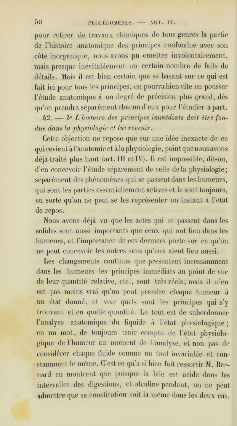 Ô(i pour retirer de travaux chimiques de tous genres la partie de l’histoire anatomique des principes confondue avec son côté inorganique, nous avons pu omettre involontairement, mais presque inévitablement un certain nombre de faits de détails. Mais il est bien certain que se basant sur ce qui est fait ici pour tous les principes, on pourra bien vite en pousser l’étude anatomique à un degré de précision plus grand, dés qu’on prendra séparément chacun d’eux pour l’étudier à part. /j2, ••— 3° L’histoire des principes immédiats doit être fon- due dans la physiologie et lui revenir. Cette objection ne repose que sur une idée inexacte de ce qui revient àl’anatomie et à la physiologie, point que nous avons déjà traité plus haut (art. III et IV). Il est impossible, dit-on, d’en concevoir l’étude séparément de celle delà physiologie; séparément des phénomènes qui se passent dans les humeurs, qui sont les parties essentiellement actives et le sont toujours, en sorte qu’on ne peut se les représenter un instant à l’état de repos. Nous avons déjà vu que les actes qui se passent dans les solides sont aussi importants que ceux qui ont lieu dans les humeurs, et l’importance de ces derniers porte sur ce qu’on ne peut concevoir les autres sans qu’eux aient lieu aussi. Les changements continus que présentent incessamment dans les humeurs les principes immédiats au point de vue de leur quantité relative, etc., sont très réels ; mais il n’en est pas moins vrai qu’on peut prendre chaque humeur à un état donné, et voir quels sont les principes qui s’y trouvent et en quelle quantité. Le tout est de subordonner l’analyse anatomique du liquide à l’état physiologique ; en un mot, de toujours tenir compte de l’état physiolo- gique de l’humeur au moment de l’analyse, et non pas de considérer chaque fluide comme un tout invariable et con- stamment le même. C’est ce qu’a si bien fait ressortir M. Ber- nard en montrant que puisque la bile est acide dans les intervalles des digestions, et alcaline pendant, on ne peut admettre que sa constitution soit la même dans les deux cas,