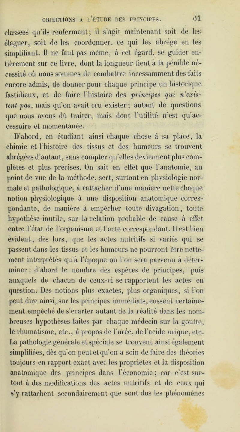 classées qu’ils renferment; il s’agit maintenant soit de les élaguer, soit de les coordonner, ce qui les abrège en les simplifiant. Il ne faut pas même, à cet égard, se guider en- tièrement sur ce livre, dont la longueur tient à la pénible né- cessité où nous sommes de combattre incessamment des faits encore admis, de donner pour chaque principe un historique fastidieux, et de faire l’histoire des principes qui n’exis- tent pas, mais qu’on avait cru exister; autant de questions que nous avons dû traiter, mais dont l’utilité n’est qu’ac- cessoire et momentanée. D’abord, en étudiant ainsi chaque chose à sa place, la chimie et l’histoire des tissus et des humeurs se trouvent abrégées d’autant, sans compter qu’elles deviennent plus com- plètes et plus précises. On sait en effet que l’anatomie, au point de vue de la méthode, sert, surtout en physiologie nor- male et pathologique, à rattacher d’une manière nette chaque notion physiologique à une disposition anatomique corres- pondante, de manière à empêcher toute divagation, toute hypothèse inutile, sur la relation probable de cause à effet entre l’état de l’organisme et l’acte correspondant. Il est bien évident, dès lors, que les actes nutritifs si variés qui se passent dans les tissus et les humeurs ne pourront être nette- ment interprétés qu’à l’époque où l’on sera parvenu à déter- miner : d’abord le nombre des espèces de principes, puis auxquels de chacun de ceux-ci se rapportent les actes en question. Des notions plus exactes, plus organiques, si l’on peut dire ainsi, sur les principes immédiats, eussent certaine- ment empêché de s’écarter autant de la réalité dans les nom- breuses hypothèses faites par chaque médecin sur la goutte, le rhumatisme, etc., à propos de l’urée, de l’acide urique, etc. La pathologie générale et spéciale se trouvent ainsi également simplifiées, dès qu’on peut et qu’on a soin de faire des théories toujours en rapport exact avec les propriétés et la disposition anatomique des principes dans l’économie ; car c’est sur- tout à des modifications des actes nutritifs et de ceux qui s’y rattachent secondairement que sont dus les phénomènes