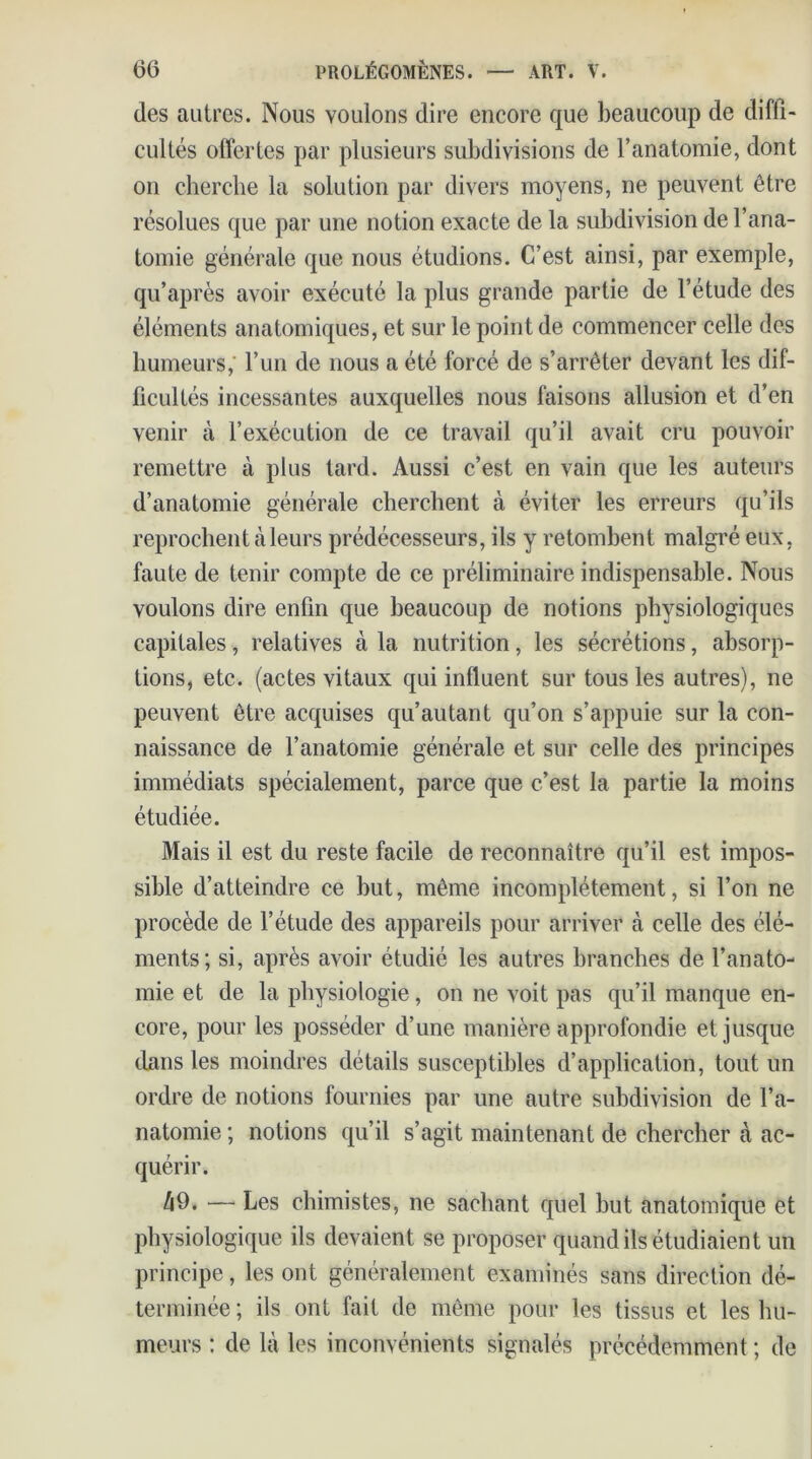 des autres. Nous voulons dire encore que beaucoup de diffi- cultés offertes par plusieurs subdivisions de l’anatomie, dont on cherche la solution par divers moyens, ne peuvent être résolues que par une notion exacte de la subdivision de l’ana- tomie générale que nous étudions. C’est ainsi, par exemple, qu’après avoir exécuté la plus grande partie de l’étude des éléments anatomiques, et sur le point de commencer celle des humeurs,' l’un de nous a été forcé de s’arrêter devant les dif- ficultés incessantes auxquelles nous faisons allusion et d’en venir à l’exécution de ce travail qu’il avait cru pouvoir remettre à plus tard. Aussi c’est en vain que les auteurs d’anatomie générale cherchent à éviter les erreurs qu’ils reprochent à leurs prédécesseurs, ils y retombent malgré eux, faute de tenir compte de ce préliminaire indispensable. Nous voulons dire enfin que beaucoup de notions physiologiques capitales, relatives à la nutrition, les sécrétions, absorp- tions, etc. (actes vitaux qui influent sur tous les autres), ne peuvent être acquises qu’au tant qu’on s’appuie sur la con- naissance de l’anatomie générale et sur celle des principes immédiats spécialement, parce que c’est la partie la moins étudiée. Mais il est du reste facile de reconnaître qu’il est impos- sible d’atteindre ce but, même incomplètement, si l’on ne procède de l’étude des appareils pour arriver à celle des élé- ments; si, après avoir étudié les autres branches de l’anato- mie et de la physiologie, on ne voit pas qu’il manque en- core, pour les posséder d’une manière approfondie et jusque dans les moindres détails susceptibles d’application, tout un ordre de notions fournies par une autre Subdivision de l’a- natomie ; notions qu’il s’agit maintenant de chercher à ac- quérir. Zi9. — Les chimistes, ne sachant quel but anatomique et physiologique ils devaient se proposer quand ils étudiaient un principe, les ont généralement examinés sans direction dé- terminée ; ils ont fait de même pour les tissus et les hu- meurs : de là les inconvénients signalés précédemment ; de