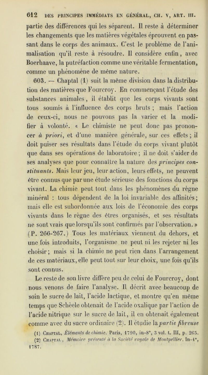 partie des différences qui les séparent. Il reste à déterminer les changements que les matières végétales éprouvent en pas- sant dans le corps des animaux. C’est le problème de l’ani- malisation qu’il reste à résoudre. Il considère enfin, avec Boerhaave, la putréfaction comme une véritable fermentation, comme un phénomène de même nature. 603. — Chaptal (1) suit la même division dans la distribu- tion des matières que Fourcroy. En commençant l’étude des substances animales, il établit que les corps vivants sont tous soumis à l’influence des corps bruts ; mais l’action de ceux-ci, nous ne pouvons pas la varier et la modi- fier à volonté. « Le chimiste ne peut donc pas pronon- cer à priori, et d'une manière générale, sur ces effets ; il doit puiser ses résultats dans l’étude du corps vivant plutôt que dans ses opérations de laboratoire ; il ne doit s’aider de ses analyses que pour connaître la nature des principes con- stituants. Mais leur jeu, leur action, leurs effets, ne peuvent être connus que par une étude sérieuse des fonctions du corps vivant. La chimie peut tout dans les phénomènes du règne minéral : tous dépendent de la loi invariable des affinités; mais elle est subordonnée aux lois de l’économie des corps vivants dans le règne des êtres organisés, et ses résultats ne sont vrais que lorsqu’ils sont confirmés par l’observation. » (P. 266-267.) Tous les matériaux viennent du dehors, et une fois introduits, l’organisme ne peut ni les rejeter ni les choisir; mais si la chimie ne peut rien dans l’arrangement de ces matériaux, elle peut tout sur leur choix, une fois qu’ils sont connus. Le reste de son livre diffère peu de celui de Fourcroy, dont nous venons de faire l’analyse. Il décrit avec beaucoup de soin le sucre de lait, l’acide lactique, et montre qu’en même temps que Schèele obtenait de l’acide oxalique par Faction de l’acide nitrique sur le sucre de lait, il en obtenait également comme avec du sucre ordinaire (2). il étudie la partie fibreuse (1) Chaptal, Éléments de chimie. Paris, 1790, in-8, 3 vol. t. III, p. 2G5. (2) Chaptal, Mémoire présenté à- ln Société royale de Montpellier. In-1°, 1787.