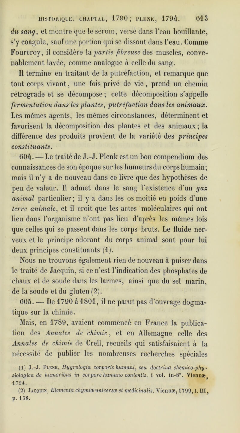 du sang, et montre que le sérum, versé dans l’eau bouillante, s’y coagule, sauf une portion qui se dissout dans l’eau. Comme Fourcroy, il considère la partie fibreuse des muscles, conve- nablement lavée, comme analogue à celle du sang. Il termine en traitant de la putréfaction, et remarque que tout corps vivant, une fois privé de vie, prend un chemin rétrograde et se décompose ; cette décomposition s’appelle fermentation dans les plantes, putréfaction dans les animaux. Les mêmes agents, les mêmes circonstances, déterminent et favorisent la décomposition des plantes et des animaux; la différence des produits provient de la variété des principes constituants. 604. — Le traité de J.-J. Plenk est un bon compendium des connaissances de son époque sur les humeurs du corps humain; mais il n’y a de nouveau dans ce livre que des hypothèses de peu de valeur. Il admet dans le sang l’existence d’un gax animal particulier ; il y a dans les os moitié en poids d’une terre animale, et il croit que les actes moléculaires qui ont lieu dans l’organisme n’ont pas lieu d’après les mêmes lois que celles qui se passent dans les corps bruts. Le fluide ner- veux et le principe odorant du corps animal sont pour lui deux principes constituants (1). Nous ne trouvons également rien de nouveau à puiser dans le traité de Jacquin, si ce n’est l’indication des phosphates de chaux et de soude dans les larmes, ainsi que du sel marin, de la soude et du gluten (2). 605. —• De 1790 à 1801, il ne parut pas d’ouvrage dogma- tique sur la chimie. Mais, en 1789, avaient commencé en France la publica- tion des Annales de chimie, et en Allemagne celle des Annales de chimie de Crell, recueils qui satisfaisaient cà la nécessité de publier les nombreuses recherches spéciales (1) J.-J. Plenk, Hygrologia corporis humani, seu doctrina chemico-phy~ siologica de humoribus in corpore humano contenus. 1 vol. in-8°. Yiennæf 1794. (2) Jacquin, Elcmcnta chymiœ universœ et mcdicinalis. Vicnnæ, 1799, t. III, p. 158.