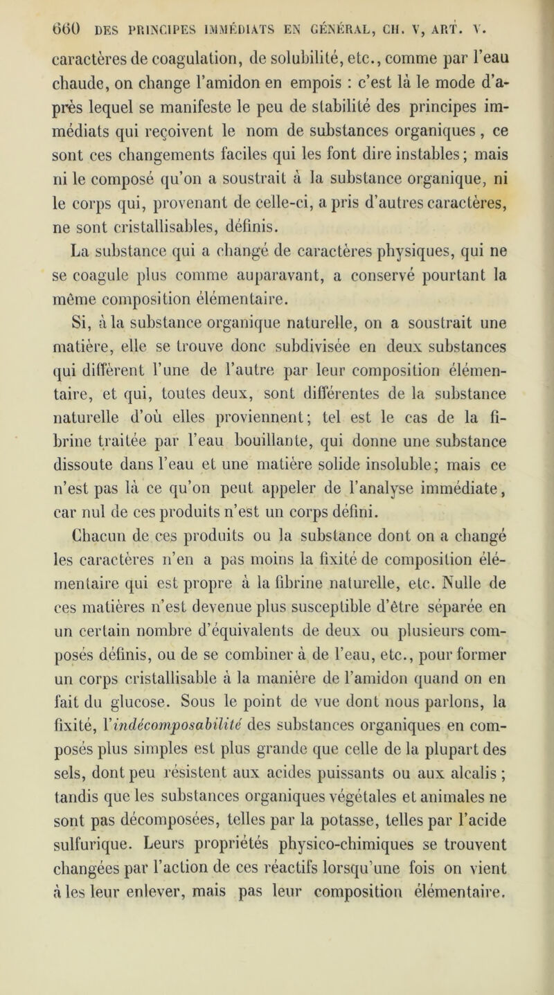 caractères de coagulation, de solubilité, etc., comme par l’eau chaude, on change l’amidon en empois : c’est là le mode d’a- près lequel se manifeste le peu de stabilité des principes im- médiats qui reçoivent le nom de substances organiques , ce sont ces changements faciles qui les font dire instables ; mais ni le composé qu’on a soustrait à la substance organique, ni le corps qui, provenant de celle-ci, a pris d’autres caractères, ne sont cristallisables, définis. La substance qui a changé de caractères physiques, qui ne se coagule plus comme auparavant, a conservé pourtant la même composition élémentaire. Si, à la substance organique naturelle, on a soustrait une matière, elle se trouve donc subdivisée en deux substances qui diffèrent l’une de l’autre par leur composition élémen- taire, et qui, toutes deux, sont différentes de la substance naturelle d’où elles proviennent; tel est le cas de la fi- brine traitée par l’eau bouillante, qui donne une substance dissoute dans l’eau et une matière solide insoluble; mais ce n’est pas là ce qu’on peut appeler de l’analyse immédiate, car nul de ces produits n’est un corps défini. Chacun de ces produits ou la substance dont on a changé les caractères n’en a pas moins la fixité de composition élé- mentaire qui est propre à la fibrine naturelle, etc. Nulle de ces matières n’est devenue plus susceptible d’être séparée en un certain nombre d’équivalents de deux ou plusieurs com- posés définis, ou de se combiner à de l’eau, etc., pour former un corps cristallisable à la manière de l’amidon quand on en fait du glucose. Sous le point de vue dont nous parlons, la fixité, l’indécomposabilité des substances organiques en com- posés plus simples est plus grande que celle de la plupart des sels, dont peu résistent aux acides puissants ou aux alcalis ; tandis que les substances organiques végétales et animales ne sont pas décomposées, telles par la potasse, telles par l’acide sulfurique. Leurs propriétés physico-chimiques se trouvent changées par l’action de ces réactifs lorsqu’une fois on vient à les leur enlever, mais pas leur composition élémentaire.