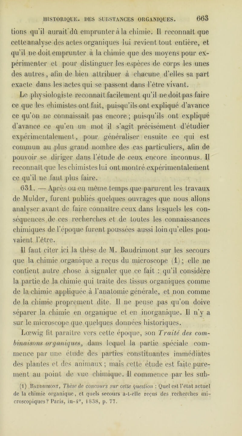 lions qu’il aurait dù emprunter à la chimie. Il reconnaît que cette analyse des actes organiques lui revient tout entière, et qu’il ne doit emprunter à la chimie que des moyens pour ex- périmenter et pour distinguer les espèces de corps les unes des autres, atin de bien attribuer à chacune d’elles sa part exacte dans les actes qui se passent dans l’être vivant. Le physiologiste reconnaît facilement qu’il ne doit pas faire ce que les chimistes ont fait, puisqu’ils ont expliqué d’avance ce qu’on ne connaissait pas encore ; puisqu’ils ont expliqué d’avance ce qu’en un mot il s’agit précisément d’étudier expérimentalement, pour généraliser ensuite ce qui est commun au plus grand nombre des cas particuliers, atin de pouvoir se diriger dans l’étude de ceux encore inconnus. Il reconnaît que les chimistes lui ont montré expérimentalement ce qu’il ne faut plus faire. 631. — Après ou en même temps que parurent les travaux de Mulder, furent publiés quelques ouvrages que nous allons analyser avant de faire connaître ceux dans lesquels les con- séquences de ces recherches et de toutes les connaissances chimiques de l’époque furent poussées aussi loin qu’elles pou- vaient l’être. Il faut citer ici la thèse de M. Baudrimont sur les secours que la chimie organique a reçus du microscope (1) ; elle ne contient autre chose à signaler que ce fait : qu’il considère la partie de la chimie qui traite des tissus organiques comme de la chimie appliquée à l’anatomie générale, et non comme de la chimie proprement dite. 11 ne pense pas qu’on doive séparer la chimie en organique et en inorganique. Il n’y a sur le microscope que quelques données historiques. Lœwig fit paraître vers cette époque, son Traité des com- binaisons organiques, dans lequel la partie spéciale com- mence par une étude des parties constituantes immédiates des plantes et dos animaux; mais cette étude est faite pure- ment au point de vue chimique. Il commence par les sub- (I) Baudrimont, Thèse de concours sur celte question : Quel csl l’état actuel de la chimie organique, et quels secours a-t-elle reçus des recherches mi- croscopiques? Paris, in-i°, 1838, p. 77.