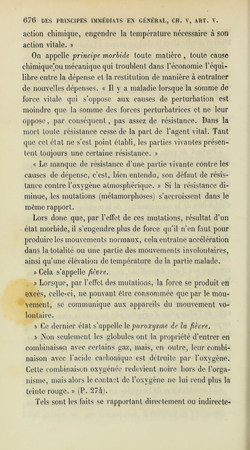 action chimique, engendre la température nécessaire à son action vitale. » On appelle principe morbide toute matière , toute cause chimique[ou mécanique qui troublent dans l’économie l’équi- libre entre la dépense et la restitution de manière à entraîner de nouvelles dépenses. « Il y a maladie lorsque la somme de force vilale qui s’oppose aux causes de perturbation est moindre que la somme des forces perturbatrices et ne leur oppose, par conséquent, pas assez de résistance. Dans la mort toute résistance cesse de la part de l’agent vital. Tant que cet état ne s’est point établi, les parties vivantes présen- tent toujours une certaine résistance. » « Le manque de résistance d’une partie vivante contre les causes de dépense, c’est, bien entendu, son défaut de résis- tance contre l’oxygène atmosphérique. » Si la résistance di- minue, les mutations (métamorphoses) s’accroissent dans le même rapport. Lors donc que, par l’effet de ces mutations, résultat d’un état morbide, il s’engendre plus de force qu’il n’en faut pour produire les mouvements normaux, cela entraîne accélération dans la totalité ou une partie des mouvements involontaires, ainsi qu’une élévation de température de la partie malade. » Cela s’appelle fièvre. . » Lorsque, par l’effet des mutations, la force se produit en excès, celle-ci, ne pouvant être consommée que par le mou- vement, se communique aux appareils du mouvement vo- lontaire. » Ce dernier état s’appelle le paroxysme de la fièvre. » Non seulement les globules ont la propriété d’entrer en combinaison avec certains gaz, mais, en outre, leur combi- naison avec l’acide carbonique est détruite par l’oxygène. Cette combinaison oxygénée redevient noire hors de l’orga- nisme, mais alors le contact de l’oxvgène ne lui rend plus la teinte rouge. » (P. 274). Tels sont les faits se rapportant directement ou indirecte-