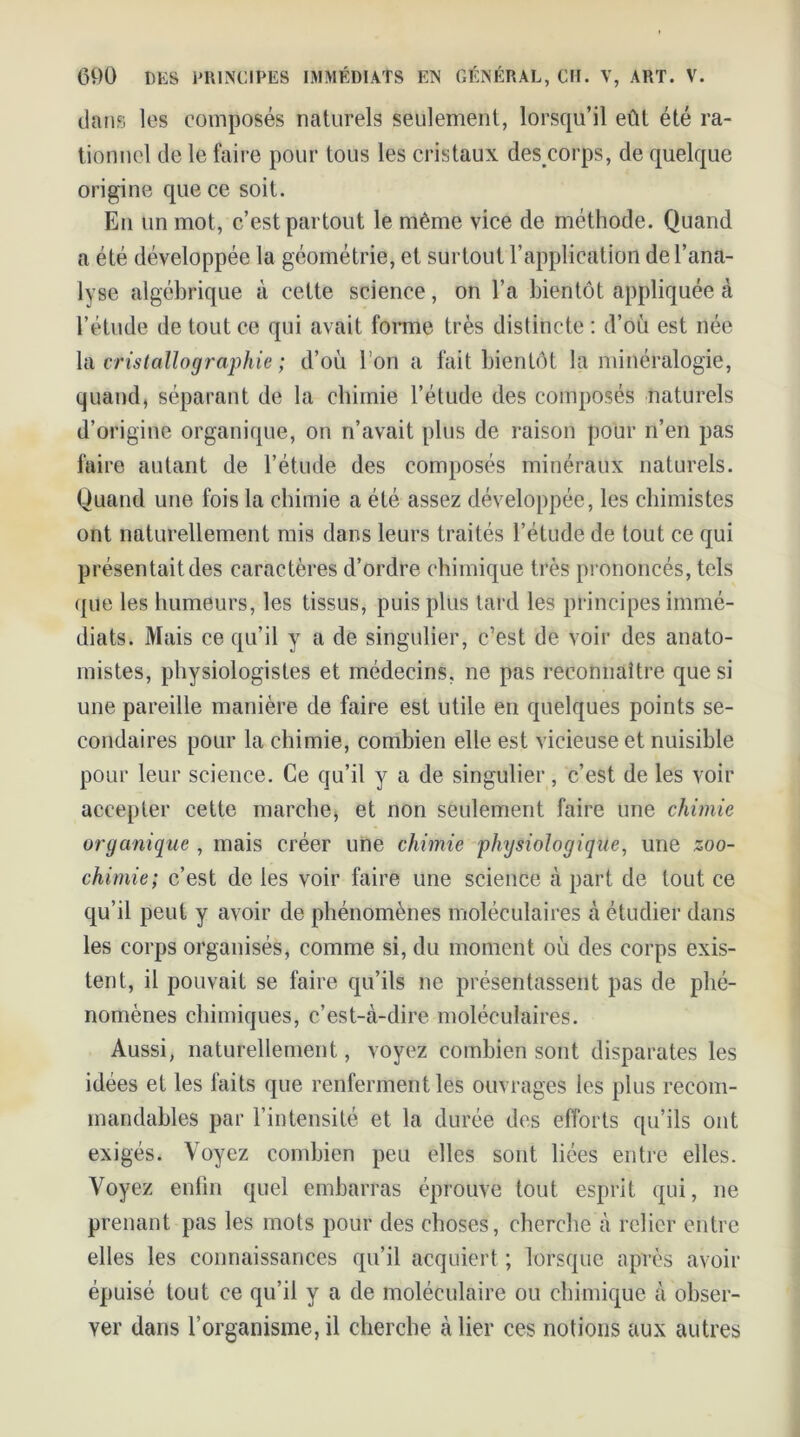 dans les composés naturels seulement, lorsqu’il eût été ra- tionnel de le faire pour tous les cristaux des corps, de quelque origine que ce soit. Eu un mot, c’est partout le même vice de méthode. Quand a été développée la géométrie, et surtout l’application de l’ana- lyse algébrique à cette science, on l’a bientôt appliquée à l’étude de tout ce qui avait forme très distincte : d’où est née la cristallographie; d’où l’on a fait bientôt la minéralogie, quand, séparant de la chimie l’étude des composés naturels d’origine organique, on n’avait plus de raison pour n’en pas faire autant de l’étude des composés minéraux naturels. Quand une fois la chimie a été assez développée, les chimistes ont naturellement mis dans leurs traités l’étude de tout ce qui présentait des caractères d’ordre chimique très prononcés, tels que les humeurs, les tissus, puis plus tard les principes immé- diats. Mais ce qu’il y a de singulier, c’est de voir des anato- mistes, physiologistes et médecins, ne pas reconnaître que si une pareille manière de faire est utile en quelques points se- condaires pour la chimie, combien elle est vicieuse et nuisible pour leur science. Ce qu’il y a de singulier, c’est de les voir accepter cette marche, et non seulement faire une chimie organique , mais créer une chimie physiologique, une zoo- chimie; c’est de les voir faire une science à part de tout ce qu’il peut y avoir de phénomènes moléculaires à étudier dans les corps organisés, comme si, du moment où des corps exis- tent, il pouvait se faire qu’ils ne présentassent pas de phé- nomènes chimiques, c’est-à-dire moléculaires. Aussi, naturellement, voyez combien sont disparates les idées et les faits que renferment les ouvrages les plus recom- mandables par l’intensité et la durée des efforts qu’ils ont exigés. Voyez combien peu elles sont liées entre elles. Voyez enfin quel embarras éprouve tout esprit qui, ne prenant pas les mots pour des choses, cherche à relier entre elles les connaissances qu’il acquiert ; lorsque après avoir épuisé tout ce qu’il y a de moléculaire ou chimique à obser- ver dans l’organisme, il cherche à lier ces notions aux autres