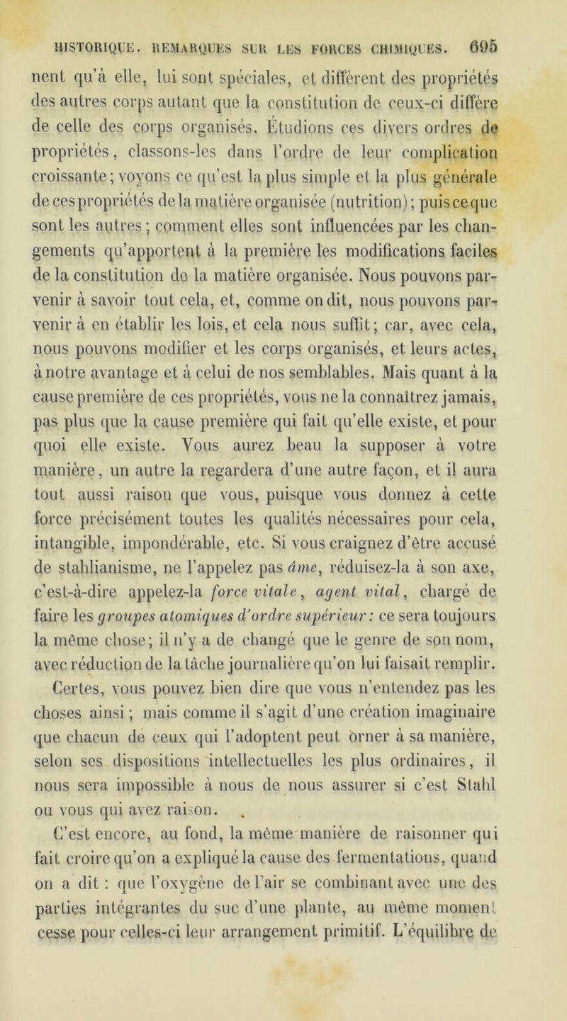 nent qu’à elle, lui sont spéciales, et diffèrent des propriétés des autres corps autant que la constitution de ceux-ci diffère de celle des corps organisés. Étudions ces divers ordres de propriétés, classons-les dans l’ordre de leur complication croissante; voyons ce qu’est la plus simple et la plus générale de ces propriétés delà matière organisée (nutrition); puisceque sont les autres; comment elles sont influencées par les chan- gements qu’apportent à la première les modifications faciles de la constitution de la matière organisée. Nous pouvons par- venir à savoir tout cela, et, comme on dit, nous pouvons par- venir à en établir les lois, et cela nous suffit; car, avec cela, nous pouvons modifier et les corps organisés, et leurs actes, à notre avantage et à celui de nos semblables. Mais quant à la cause première de ces propriétés, vous ne la connaîtrez jamais, pas plus que la cause première qui fait qu’elle existe, et pour quoi elle existe. Vous aurez beau la supposer à votre manière, un autre la regardera d’une autre façon, et il aura tout aussi raison que vous, puisque vous donnez à cette force précisément toutes les qualités nécessaires pour cela, intangible, impondérable, etc. Si vous craignez d’être accusé de staldianisme, ne l’appelez pas âme, réduisez-la à son axe, c’est-à-dire appelez-la force vitale, agent vital, chargé de faire les groupes atomiques d’ordre supérieur : ce sera toujours la même chose; il n’y a de changé que le genre de son nom, avec réduction de la tâche journalière qu’on lui faisait remplir. Certes, vous pouvez bien dire que vous n’entendez pas les choses ainsi ; mais comme il s’agit d’une création imaginaire que chacun de ceux qui l’adoptent peut orner à sa manière, selon ses dispositions intellectuelles les plus ordinaires, il nous sera impossible à nous de nous assurer si c’est Slahl ou vous qui avez raison. C’est encore, au fond, la même manière de raisonner qui fait croire qu’on a expliqué la cause des fermentations, quand on a dit : que l’oxygène de l'air se combinant avec une des parties intégrantes du suc d’une plante, au même moment cesse pour celles-ci leur arrangement primitif. L’équilibre de