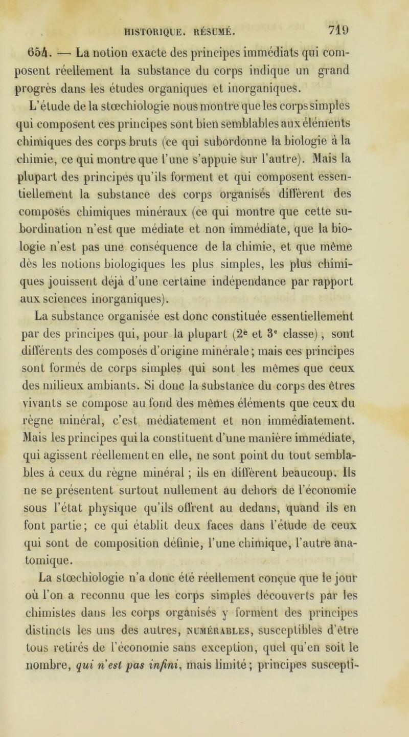 654. —• La notion exacte des principes immédiats qui com- posent réellement la substance du corps indique un grand progrès dans les études organiques et inorganiques. L’étude de la stœchiologie nous montre que les corps simples qui composent ces principes sont bien semblables aux éléments chimiques des corps bruts (ce qui subordonne la biologie à la chimie, ce qui montre que l’une s’appuie sur l’autre). Mais la plupart des principes qu’ils forment et qui composent essen- tiellement la substance des corps organisés diffèrent des composés chimiques minéraux (ce qui montre que cette su- bordination n’est que médiate et non immédiate, que la bio- logie n’est pas une conséquence de la chimie, et que même dès les notions biologiques les plus simples, les plus chimi- ques jouissent déjà d’une certaine indépendance par rapport aux sciences inorganiques). La substance organisée est donc constituée essentiellement par des principes qui, pour la plupart (2e et 3e classe), sont différents des composés d’origine minérale; mais ces principes sont formés de corps simples qui sont les mêmes que ceux des milieux ambiants. Si donc la substance du corps des êtres vivants se compose au fond des mêmes éléments que ceux du règne minéral, c’est médiatement et non immédiatement. Mais les principes qui la constituent d’une manière immédiate, qui agissent réellement en elle, ne sont point du tout sembla- bles à ceux du règne minéral ; ils en diffèrent beaucoup. Ils ne se présentent surtout nullement au dehors de l’économie sous l’état physique qu’ils offrent au dedans, quand ils en font partie; ce qui établit deux faces dans l’étude de ceux qui sont de composition définie, l’une chimique, l’autre ana- tomique. La stœchiologie n’a donc été réellement conçue que le jour où l’on a reconnu que les corps simples découverts par les chimistes dans les corps organisés y forment des principes distincts les uns des autres, numérables, susceptibles d’être tous retirés de l’économie sans exception, quel qu’en soit le nombre, qui ri est pas infini, mais limité; principes suscepti-