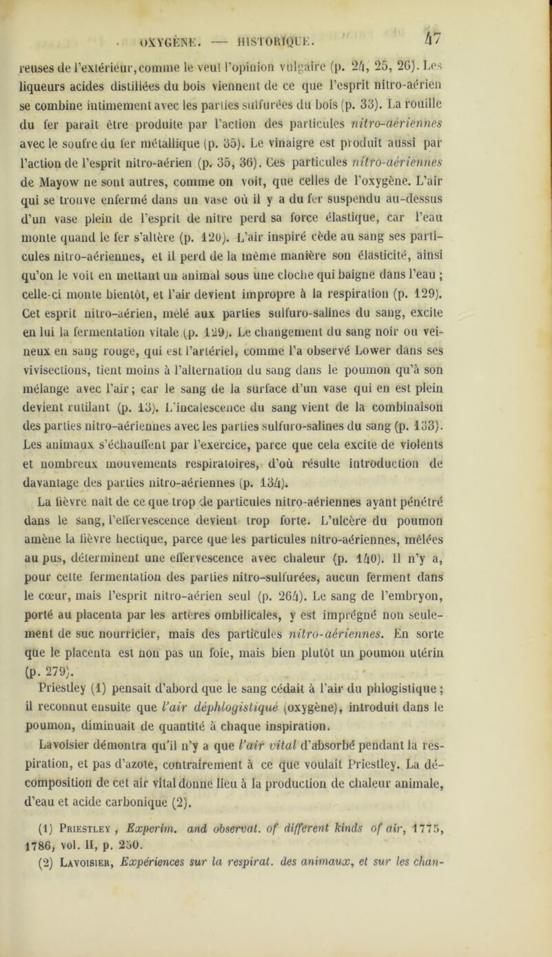 OXYGKINK. — IIISTOUIQIK.  kl reuses de l’exlérieur,conune le veul l’opinion voltaire (p. 25, 2G). Les liqueurs acides distillées du bois viennent de ce que l’esprit nilro-aérien se combine intimement avec les parties sulfurées du bois (p. 35). La rouille du fer paraît être produite par l’action des particules nitro-aériennes avec le soufre du fer métallique (p. 35). Le vinaigre est produit aussi par l’action de l’esprit nitro-aérien (p. 35, 36). Ces particules nitro-aériennes de Mayovv ne sont autres, comme on voit, que celles de l’oxygène. L’air qui se trouve enfermé dans un vase où il y a du fer suspendu au-dessus d’un vase plein de l’esprit de nitre perd sa force élastique, car l’eau monte quand le fer s’altère (p. l‘2ü). L’air inspiré cède au sang ses parti- cules nitro-aériennes, et il perd de la même manière son élasticité, ainsi qu’on le voit en mettant un animal sous une cloche qui baigne dans l’eau ; celle-ci monte bientôt, et l’air devient impropre à la respiration (p. 129). Cet esprit nitro-aérien, mêlé aux parties sulfuro-salines du sang, excite en lui la fermentation vitale (p. i29j. Le changement du sang noir ou vei- neux eu sang rouge, qui est l’artériel, comme l’a observé Lower dans ses vivisections, tient moins à l’alternation du sang dans le poumon qu’à son mélange avec l’air ; car le sang de la surface d’un vase qui en est plein devient rutilant (p. 13). L'iucalescence du sang vient de la combinaison des parties nitro-aériennes avec les parties sulfuro-salines du sang (p. 133). Les animaux s’échaudent par l’exercice, parce que cela excite de violents et nombreux mouvements respiratoires, d’où l’ésulte introduction de davantage des parties nitro-aériennes (p. 13/t). La lièvre naît de ce que trop de particules nitro-aériennes ayant pénétré dans le sang, l’ellervesceuce devient trop forte. L’ulcère du poumon amène la lièvre hectique, parce que les particules nitro-aériennes, mêlées au pus, déterminent une elîervescence avec chaleur (p. lùO). H n’y a, pour cette fermentation des parties nitro-sulfurées, aucun ferment dans le cœur, mais l’esprit nitro-aérien seul (p. 26ù). Le sang de l’embryon, porté au placenta par les artères ombilicales, y est imprégné non seule- ment de suc nourricier, mais des particules nitro-aériennes. En sorte que le placenta est non pas un foie, mais bien plutôt un poumon utérin (p. 279). Priestley (1) pensait d’abord que le sang cédait à l’air du phlogistique ; il reconnut ensuite que l’air déphlogistiqué (oxygène), introduit dans le poumon, diminuait de quantité à chaque inspiration. Lavoisier démontra qu’il n’y a que l’air vital d’absorbé pendant la res- piration, et pas d’azote, contrairement à ce que voulait Priestley. La dé- composition de cet air vital donne lieu à la production de chaleur animale, d’eau et acide carbonique (2). (1) Priestley , Experim. and observât, of different kinds of air, 1775, 1786, vol. II, p. 250. (2) Lavoisier, Expériences sur la respirât, des animaux, et sur les chan-