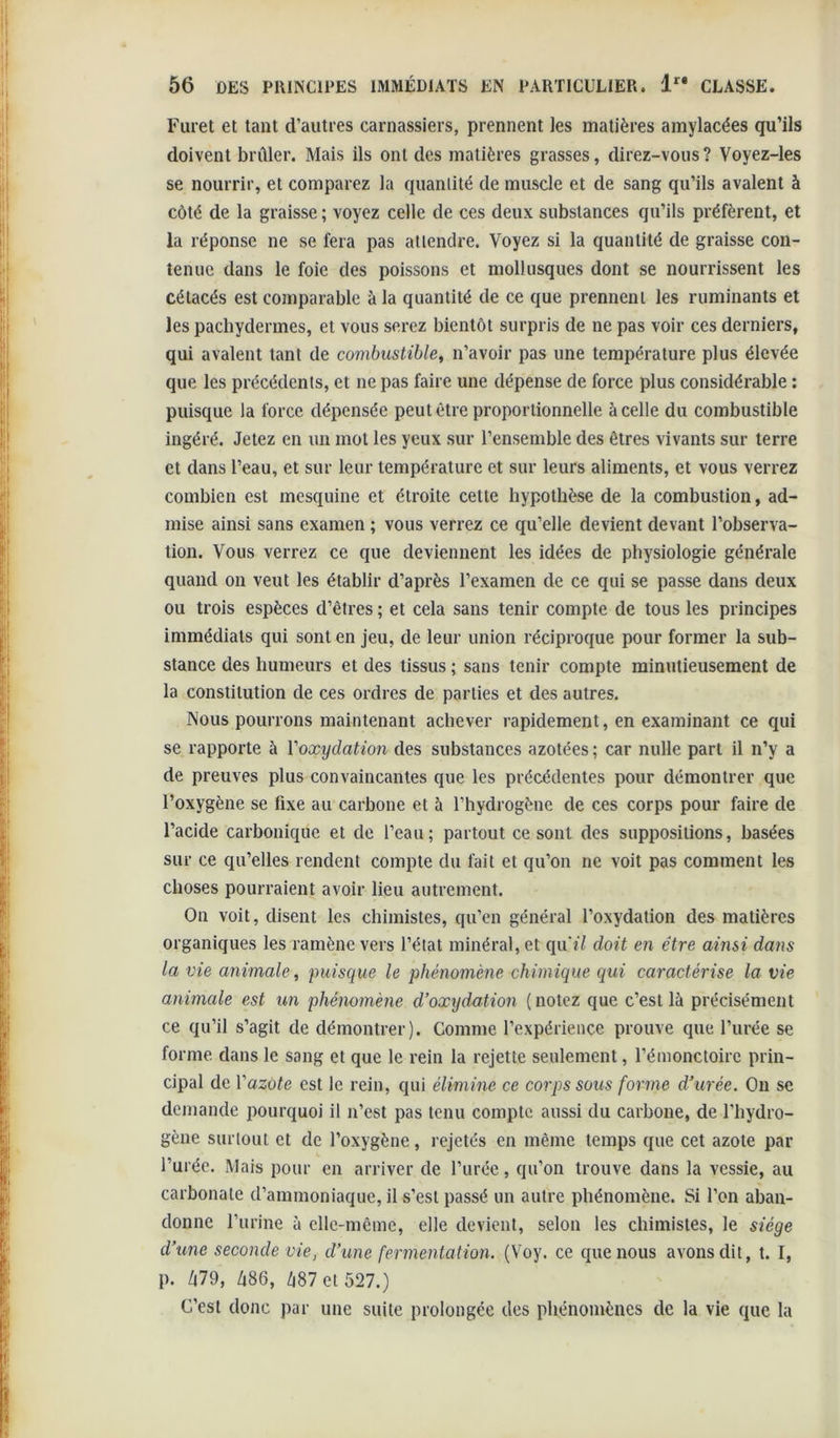 Furet et tant d’autres carnassiers, prennent les matières amylacées qu’ils doivent brûler. Mais ils ont des matières grasses, direz-vous? Voyez-Ies se nourrir, et comparez la quantité de muscle et de sang qu’ils avalent à côté de la graisse ; voyez celle de ces deux substances qu’ils préfèrent, et la réponse ne se fera pas attendre. Voyez si la quantité de graisse con- tenue dans le foie des poissons et mollusques dont se nourrissent les cétacés est comparable à la quantité de ce que prennent les ruminants et les pachydermes, et vous serez bientôt surpris de ne pas voir ces derniers, qui avalent tant de combustible^ n’avoir pas une température plus élevée que les précédents, et ne pas faire une dépense de force plus considérable : puisque la force dépensée peut être proportionnelle à celle du combustible ingéré. Jetez en un mot les yeux sur l’ensemble des êtres vivants sur terre et dans l’eau, et sur leur température et sur leurs aliments, et vous verrez combien est mesquine et étroite cette hypothèse de la combustion, ad- mise ainsi sans examen ; vous verrez ce qu’elle devient devant l’observa- tion. Vous verrez ce que deviennent les idées de physiologie générale quand on veut les établir d’après l’examen de ce qui se passe dans deux ou trois espèces d’êtres ; et cela sans tenir compte de tous les principes immédiats qui sont en jeu, de leur union réciproque pour former la sub- stance des humeurs et des tissus ; sans tenir compte minutieusement de la constitution de ces ordres de parties et des autres. Nous pourrons maintenant achever rapidement, en examinant ce qui se rapporte à Voxydation des substances azotées ; car nulle part il n’y a de preuves plus convaincantes que les précédentes pour démontrer que l’oxygène se fixe au carbone et à l’hydrogène de ces corps pour faire de l’acide carbonique et de l’eau; partout ce sont des suppositions, basées sur ce qu’elles rendent compte du fait et qu’on ne voit pas comment les choses pourraient avoir lieu autrement. On voit, disent les chimistes, qu’en général l’oxydation des matières organiques les ramène vers l’état minéral, et qu'il doit en être ainsi datis la vie animale , puisque le phénomène chimique qui caractérise la vie animale est un phénomène d’oxydation (notez que c’est là précisément ce qu’il s’agit de démontrer). Comme l’expérience prouve que l’urée se forme dans le sang et que le rein la rejette seulement, l’émonctoire prin- cipal de Vazote est le rein, qui élimine ce corps sous forme d’urée. On se demande pourquoi il n’est pas tenu compte aussi du carbone, de l’hydro- gène surtout et de l’oxygène, rejetés en même temps que cet azote par l’urée. Mais pour en arriver de l’urée, qu’on trouve dans la vessie, au carbonate d’ammoniaque, il s’est passé un autre phénomène. Si l’on aban- donne l’urine à elle-même, elle devient, selon les chimistes, le siège d’une seconde vie, d’une fermentation. (Voy. ce que nous avons dit, t. I, p. Zi79, /|86, Zi87et 527.) C’est donc par une suite prolongée des phénomènes de la vie que la