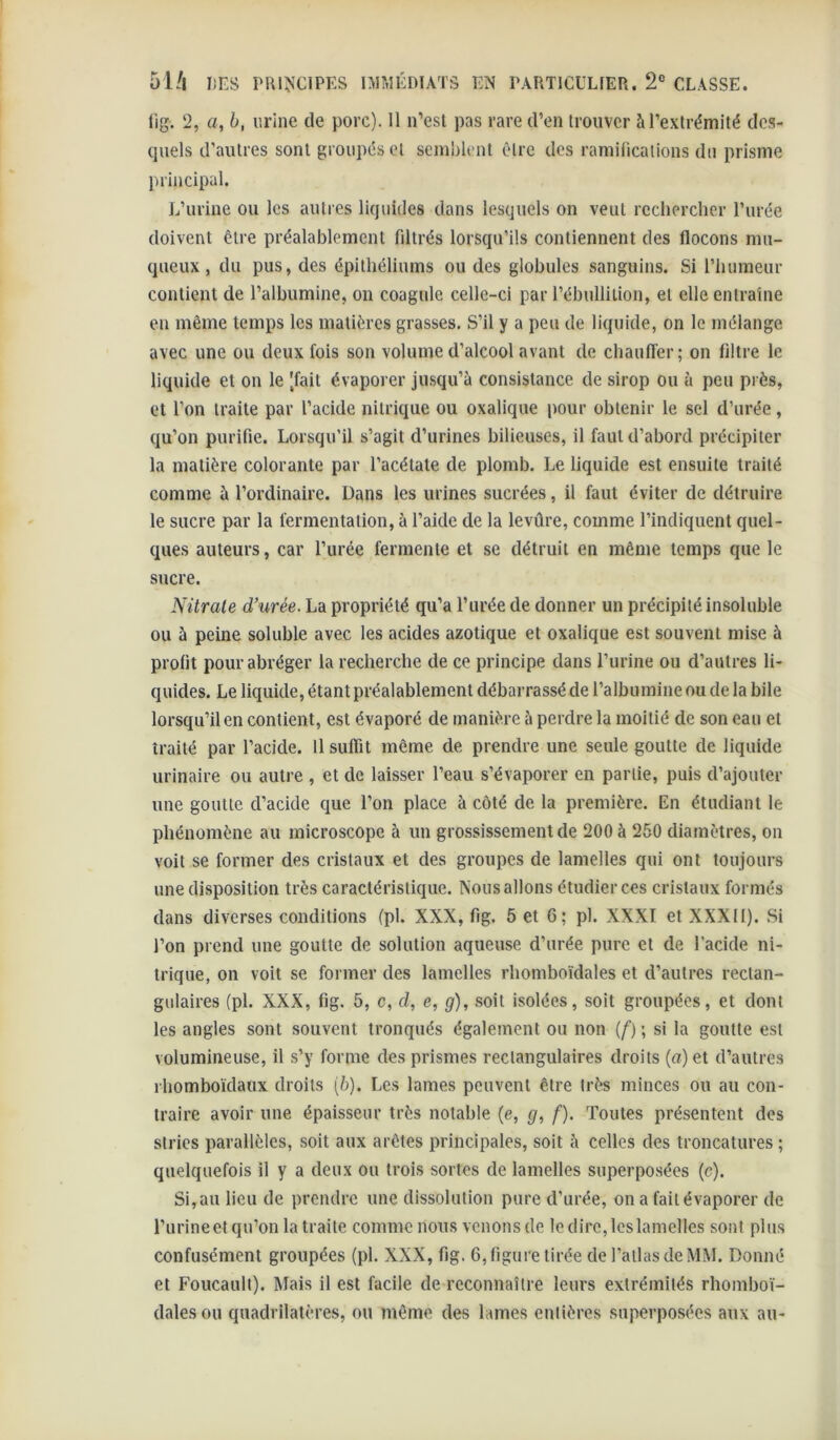 lig. 2, a, b, urine de porc). 11 n’esl pas rare d’en trouver à l’extrémité dc.s- qiiels d’autres sont groupés et semblent être des ramifications du prisme principal. L’urine ou les autres liquides dans lesquels on veut rechercher l’urée doivent être préalablement filtrés lorsqu’ils contiennent des flocons mu- queux , du pus, des épithéliums ou des globules sanguins. Si l’humeur contient de l’albumine, on coagule celle-ci par l’ébullition, et elle entraine en même temps les matières grasses. S’il y a peu de liquide, on le mélange avec une ou deux fois son volume d’alcool avant de chaulTer; on filtre le liquide et on le |fait évaporer jusqu’à consistance de sirop ou à peu près, et l’on traite par l’acide nitrique ou oxalique pour obtenir le sel d’urée, qu’on purifie. Lorsqu’il s’agit d’urines bilieuses, il faut d’abord précipiter la matière colorante par l’acétate de plomb. Le liquide est ensuite traité comme à l’ordinaire. Dans les urines sucrées, il faut éviter de détruire le sucre par la fermentation, à l’aide de la levûre, comme l’indiquent quel- ques auteurs, car l’urée fermente et se détruit en même temps que le sucre. Nitrate d’urée. La propriété qu’a l’urée de donner un précipité insoluble ou à peine soluble avec les acides azotique et oxalique est souvent mise à profit pour abréger la recherche de ce principe dans l’urine ou d’autres li- quides. Le liquide, étant préalablement débarrassé de l’albumine nu de la bile lorsqu’il en contient, est évaporé de manière à perdre la moitié de son eau et traité par l’acide. Il suffit même de prendre une seule goutte de liquide urinaire ou autre , et de laisser l’eau s’évaporer en partie, puis d’ajouter une goutte d’acide que l’on place à côté de la première. En étudiant le phénomène au microscope à un grossissement de 200 à 250 diamètres, on voit se former des cristaux et des groupes de lamelles qui ont toujours une disposition très caractéristique. Nous allons étudier ces cristaux formés dans diverses conditions (pl. XXX, fig. 5 et 6; pi. XXXI et XXXII). Si l’on prend une goutte de solution aqueuse d’urée pure et de l’acide ni- trique, on voit se former des lamelles rbomboïdales et d’autres rectan- gulaires (pl. XXX, fig. 5, c, cl, e, g), soit isolées, soit groupées, et dont les angles sont souvent tronqués également ou non (f) ; si la goutte est volumineuse, il s’y forme des prismes rectangulaires droits (a) et d’autres rbomboïdaux droits {b}. Les lames peuvent être très minces ou au con- traire avoir une épaisseur très notable (e, g, f). Toutes présentent dos stries parallèles, soit aux arêtes principales, soit à celles des troncatures ; quelquefois il y a deux ou trois sortes de lamelles superposées (c). Si, au lieu de prendre une dissolution pure d’urée, on a fait évaporer de l’urineet qu’on la traite comme nous venons de le dire,les lamelles sont plus confusément groupées (pl. XXX, fig. 6, figure tirée de l’allas de MM. Donné et Foucault). Mais il est facile de reconnaître leurs extrémités rhoinboï- dalesou quadrilatères, ou même des lames entières superposées aux au-