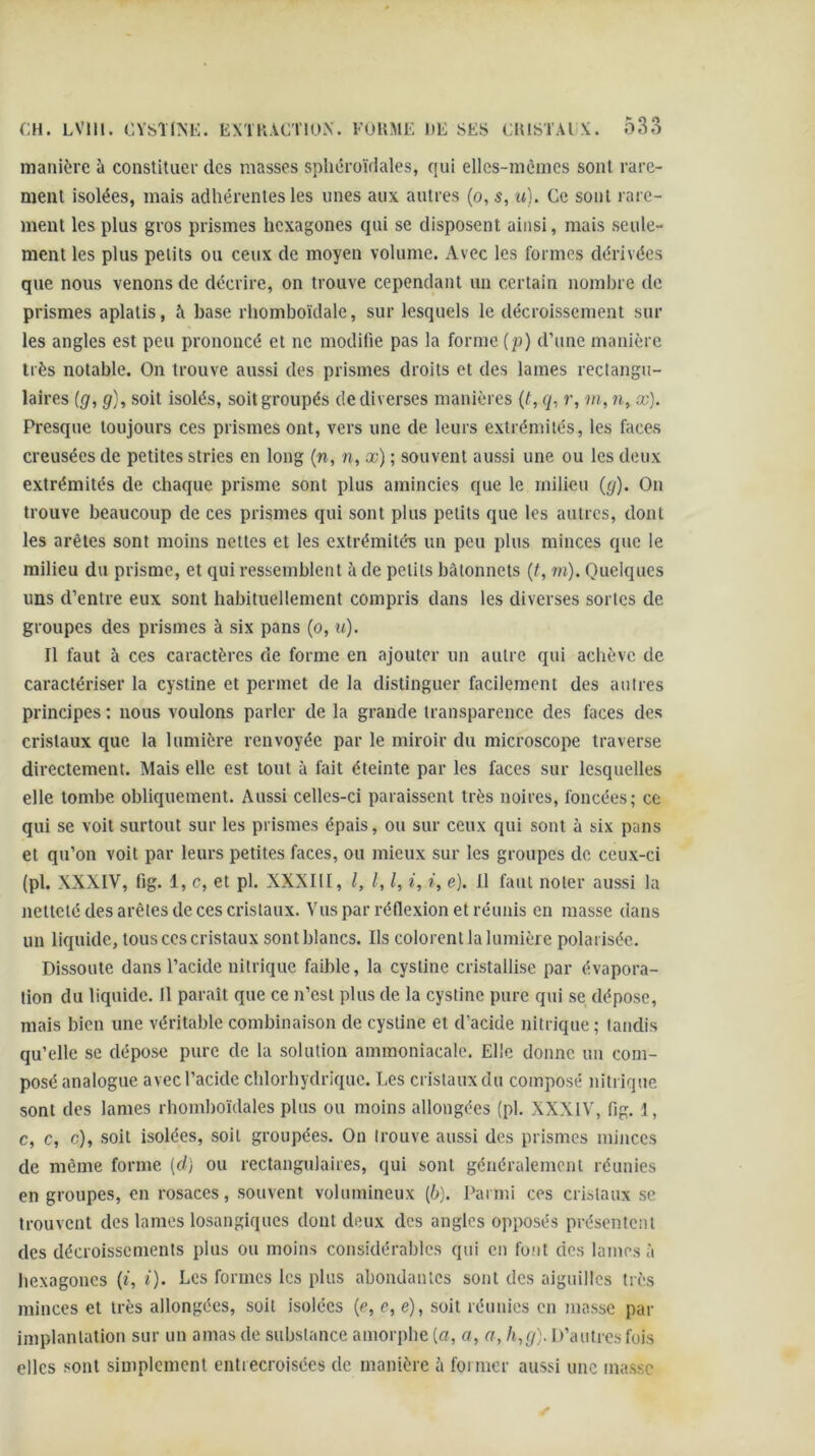 manière à constituer des masses spliéroïdales, qui ellcs-mènics sont rare- ment isolées, mais adhérentes les unes aux autres (o, s, u). Ce sont rare- ment les plus gros prismes hexagones qui se disposent ainsi, mais seule- ment les plus petits ou ceux de moyen volume. Avec les formes dérivées que nous venons de décrire, on trouve cependant un certain nombre de prismes aplatis, à base rhomboïdale, sur lesquels le décroissement sur les angles est peu prononcé et ne modiüe pas la forme (p) d’une manière très notable. On trouve aussi des prismes droits et des lames rectangu- laires ig, g), soit isolés, soit groupés de diverses manières {t, ry, r, m, ?r, æ). Presque toujours ces prismes ont, vers une de leurs extrémités, les faces creusées de petites stries en long (n, n, æ) ; souvent aussi une ou les deux extrémités de chaque prisme sont plus amincies que le milieu (g). Ou trouve beaucoup de ces prismes qui sont plus petits que les autres, dont les arêtes sont moins nettes et les extrémités un peu plus minces que le milieu du prisme, et qui ressemblent à de petits bâtonnets {t, m). Quelques uns d’entre eux sont habituellement compris dans les diverses sortes de groupes des prismes à six pans (o, u). Il faut à ces caractères de forme en ajouter un autre qui achève de caractériser la cystine et permet de la distinguer facilement des autres principes : nous voulons parler de la grande transparence des faces des cristaux que la lumière renvoyée par le miroir du microscope traverse directement. Mais elle est tout à fait éteinte par les faces sur lesquelles elle tombe obliquement. Aussi celles-ci paraissent très noires, foncées; ce qui se voit surtout sur les prismes épais, ou sur ceux qui sont à six pans et qu’on voit par leurs petites faces, ou mieux sur les groupes de ceux-ci (pl. XXXIV, fig. 1, c, et pl. XXXIII, l, l, l, i, i, e). Il faut noter aussi la netteté des arêtes de ces cristaux. Vus par réflexion et réunis en masse dans un liquide, tous ces cristaux sont blancs. Ils colorent la lumière polarisée. Dissoute dans l’acide nitrique faible, la cystine cristallise par évapora- tion du liquide. Il paraît que ce n’est plus de la cystine pure qui se dépose, mais bien une véritable combinaison de cystine et d’acide nitrique ; tandis qu’elle se dépose pure de la solution ammoniacale. Elle donne un com- posé analogue avec l’acide chlorhydrique. Les cristaux du composé nitrique sont des lames rhomhoïdales plus ou moins allongées (pl. XXXIV, fig, 1, c, c, c), soit isolées, soit groupées. On trouve aussi des prismes minces de même forme {d) ou rectangulaires, qui sont généralement réunies en groupes, en rosaces, souvent volumineux (6). Parmi ces cristaux se trouvent des lames losangiques dont deux des angles opposés présentent des décroissements plus ou moins considérables qui en font des lames à Itexagoncs (f, Q. Les formes les plus abondantes sont des aiguilles très minces et très allongées, soit isolées {e, e, e), soit réunies en masse par implantation sur un amas de substance amorphe [a, a, a, h^g). D’autres fois elles sont simplement entrecroisées de manière à foi mer aussi une masse