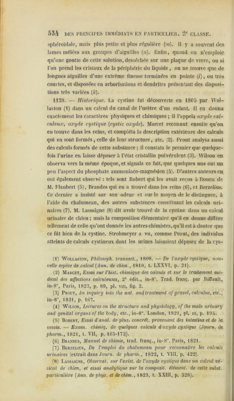 sphéroïdalc, mais plus pelito et plus régulière (w). Il y a souvciil des lames mêlées aux groupes d’aiguilles {n). Enfin, quand on n’emploie qu’une goulle de celle solution, desséchée sur une plaque de verre, ou si l’on prend les crislaux de la périphérie du liquide, on ne trouve que de longues aiguilles d’une extrême finesse terminées en pointe (/), ou très courtes, et disposées en arborisations et dendrites présentant des disposi- tions très variées {k). 1128. — Historique. La cystine fut découverte en 1805 par Wol- laston (1) dans un calcul du canal de l’urètre d’un enfant. Il en donna exactement les caractères physiques et chimiques ; il l’appela oxyde cal- culeux, oxyde cystique {cystic oxyde). Marcet reconnut ensuite qu’on en trouve dans les reins, et compléta la description extérieure des calculs qui en sont formés, celle de leur structure, etc. (2). Prout analysa aussi des calculs formés de celte substance ; il constata le premier que quelque- fois l’urine en laisse déposer à l’état cristallin pulvérulent (3). Wilson en observa vers la même époque, et signala ce fait, que quelques uns ont un peu l’aspect du phosphate ammoniaco-magnésien (i). D’autres auteurs en, ont également observé : tels sont Robert qui les avait reçus à Rouen de Al. Flaubert (5), Brandes qui en a trouvé dans les reins (6), et Rerzelius. Ce dernier a insisté sur son odeur et sur le moyen de le distinguer, à l’aide du chalumeau, des autres substances constituant les calculs uri- naires (7). M. Lassaigne (8) dit avoir trouvé de la cystine dans un calcul urinaire de chien ; mais la composition élémentaire qu’il en donne diffère tellement de celle qu’ont donnée les autres chimistes, qu’il est à douter que ce fût bien de la cystine. Slrolimeyer a vu, comme Prout, des individus atteints de calculs cystineux dont les urines laissaient déposer de la cys- (1) WoLLASTON, Philosoph. iransact., 1808. — De l’oxyde cystique, nou- velle espèce de calcul {Ann. do chim., 1810, t. LXXVI, p. 2t). (2) AIarcet, Essai sur l'hist. chimique des calculs et sur le trailement me- dical des affections calculeuses, 2' édit., iu-8. Trad. frauç. par Riffault, iu-8”, Paris, 1823, p. 89, pl. viii, fig. 2. (3) Proüt, An inquiry into lhe nat. andtrealmcnt of gravel,calculus, etc., in-8, 1821, p. 167. (4) Wilson, Leclurcs on the structure and physiology, of the male urinary and génital organs of the body, etc., in-8®. London, 1821, pl. m, p. 195. (5) Robert, Essai d'anal, de plus, concrét. provenant des intestins et de la vessie. — Exam. chimiq. de quelques calculs d'oxyde cystique {Journ. de pharm., 1821, t. VII, p. 165-172). (6) Brandes, Manuel de chimie, trad. franç., iu-8“. Paris, 1821. (7) Berzelius, De l'emploi du chalumeau pour reconnailre les calculs urinaires (extrait dans Journ. de pharm., 1822, t. VIII, p. 422). (8) Lassaigne, Observât, sur l'exist. de l'oxyde cystique dans un calcul vé- sical de chien, -et essai analytique sur la composit. élément, de celte subst. particulière {Ann. dephys. et de chim., 1823, t. XXIII, p. 328).