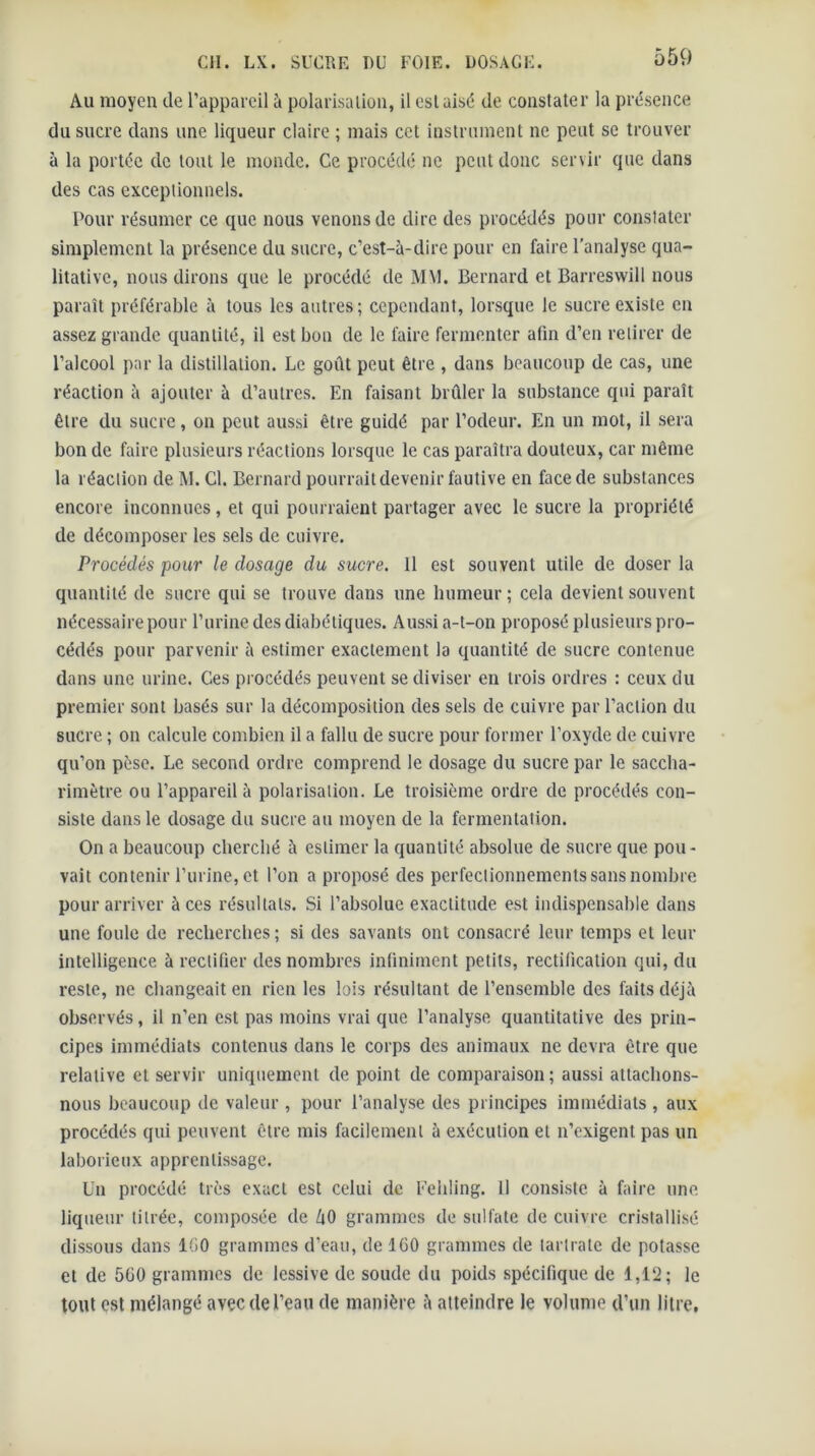 Au moyen de l’appareil à polarisalioii, il est aisé de constater la présence du sucre dans une liqueur claire ; mais cet instrument ne peut se trouver à la portée de tout le monde. Ce procédé ne peut donc servir que dans des cas exceptionnels. Pour résumer ce que nous venons de dire des procédés pour constater simplement la présence du sucre, c’est-à-dire pour en faire l’analyse qua- litative, nous dirons que le procédé de M\l. Bernard et Barreswill nous paraît préférable à tous les autres; cependant, lorsque le sucre existe en assez grande quantité, il est bon de le faire fermenter afin d’en retirer de l’alcool par la distillation. Le goût peut être , dans beaucoup de cas, une réaction à ajouter à d’autres. En faisant brûler la substance qui paraît être du sucre, on peut aussi être guidé par l’odeur. En un mot, il sera bon de faire plusieurs réactions lorsque le cas paraîtra douteux, car même la réaction de M. Cl. Bernard pourrait devenir fautive en face de substances encore inconnues, et qui pourraient partager avec le sucre la propriété de décomposer les sels de cuivre. Procédés pour le dosage du sucre. Il est souvent utile de doser la quantité de sucre qui se trouve dans une humeur ; cela devient souvent nécessaire pour l’urine des diabétiques. Aussi a-t-on proposé plusieurs pro- cédés pour parvenir à estimer exactement la quantité de sucre contenue dans une urine. Ces procédés peuvent se diviser en trois ordres : ceux du premier sont basés sur la décomposition des sels de cuivre par l’action du sucre ; on calcule combien il a fallu de sucre pour former l’oxyde de cuivre qu’on pèse. Le second ordre comprend le dosage du sucre par le saccba- rimètre ou l’appareil à polarisation. Le troisième ordre de procédés con- siste dans le dosage du sucre au moyen de la fermentation. On a beaucoup cherché à estimer la quantité absolue de sucre que pou- vait contenir l’urine, et l’on a proposé des perfectionnements sans nombre pour arriver à ces résultats. Si l’absolue exactitude est indispensable dans une foule de recherches; si des savants ont consacré leur temps et leur intelligence à rectifier des nombres infiniment petits, rectification qui, du reste, ne changeait en rien les lois résultant de l’ensemble des faits déjà observés, il n’en est pas moins vrai que l’analyse quantitative des prin- cipes immédiats contenus dans le corps des animaux ne devra être que relative et servir uniquement de point de comparaison; aussi attachons- nous beaucoup de valeur, pour l’analyse des principes immédiats , aux procédés qui peuvent être rais facilement a exécution et n’exigent pas un laborieux apprentissage. Un procédé très exact est celui de Eeliling. H consiste à faire une liqueur titrée, composée de kO grammes de sulfate de cuivre cristallisé dissous dans IGO grammes d’eau, de 160 grammes de lartrate de potasse et de 560 grammes de lessive de soude du poids spécifique de 1,12; le fout est mélangé avec de l’eau de manière à atteindre le volume d’un litre.