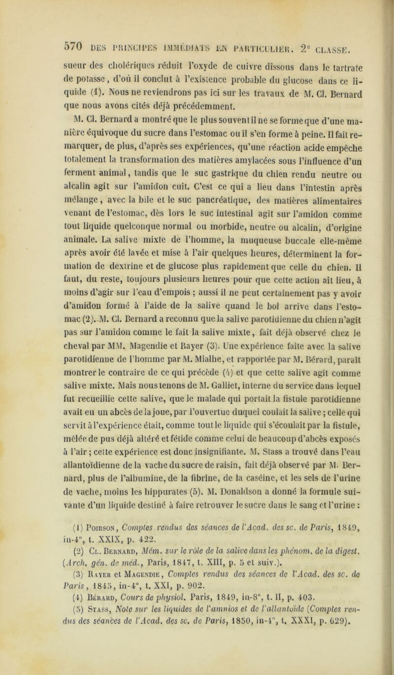 sueur des cholériques réduit l’oxyde de cuivre dissous dans le lartrale de potasse, d’où il conclut à l’exisLence probable du glucose dans ce li- quide (1). Nous ne reviendrons pas ici sur les travaux de M. Cl. Bernard que nous avons cités déjà précédemment. àl. Cl. Bernard a montré que le plus souvent il ne se forme que d’une ma- nière équivoque du sucre dans l’estomac ou il s’en forme à peine. Il fait re- marquer, de plus, d’après ses expériences, qu’une réaction acide empêche totalement la transformation des matières amylacées sous l’influence d’un ferment animal, tandis que le suc gastrique du chien rendu neutre ou alcalin agit sur l’amidon cuit. C’est ce qui a lieu dans l’intestin après mélange, avec la bile et le suc pancréatique, des matières alimentaires venant de l’estomac, dès lors le suc intestinal agit sur l’amidon comme tout liquide quelconque normal ou morbide, neutre ou alcalin, d’origine animale. La salive mixte de l’homme, la muqueuse buccale elle-même après avoir été lavée et mise à l’air quelques heures, déterminent la for- mation de dexirine et de glucose plus rapidement que celle du chien. 11 faut, du reste, toujours plusieurs heures pour que cette action ait lieu, à moins d’agir sur l’eau d’empois ; aussi il ne peut certainement pas y avoir d’amidon formé à l’aide de la salive quand le bol arrive dans l’esto- mac (2}.-I\l. Cl. Bernard a reconnu que la salive parotidienne du chien n’agit pas sur l’amidon comme le fait la salive mixte, fait déjà observé chez le cheval par MM. Magendie et Rayer (3). Une expérience faite avec la salive parotidienne de riionimc par M. Mialhe, et rapportée par M. Bérard, paraît montrer le contraire de ce qui précède ('j) et que cette salive agit comme salive mixte. Mais nous tenons de M. Galliet, interne du service dans lequel fut recueillie cette salive, que le malade qui portait la fistule parotidienne avait eu un abcès de la joue, par i’ouvertue duquel coulait la salive ; celle qui servit à l’expérience était, comme tout le liquide qui s’écoulait par la fistule, mêlée de pus déjà altéré et fétide comme celui de beaucoup d’abcès exposés à l’air ; celte expérience est donc insignifiante. M. Stass a trouvé dans l’eau allantoïdienne delà vache du sucre de raisin, fait déjà observé par M. Ber- nard, plus de l’albumine, de la fibrine, de la caséine, et les sels de l’urine de vache, moins les hippuraies (5). M. Donaldson a donné la formule sui- vante d’un liquide destiné à faire retrouver le sucre dans le sang et l’urine : (1) PoiRsoN, Comptes rendus des séances del’Acad. dessc. de Paris, 1849, in-4“, t. XXIX, p. 422. (2) Ce. Bernard, Me'm. sur le rôle de la salive dans les phénom. de la digest. {Arch. gcn. de méd., Paris, 1847, t. XIII, p. 5 cl suiv.), (3) Rayer et Magendie, Comptes rendus des séances de l’Acad. des sc. do Paris, 1845, in-4“, t. XXI, p. 902. (4) Bérard, Cours de physiol. Paris, 1849, iu-8, t. II, p. 403. (3) Stass, Note sur les liquides de l'amnios et de l'alkmldide {Comptes ren- dus des séances de l’Acad. des sc, de Paris, 1850, in-4, l, XXXI, p. 029).