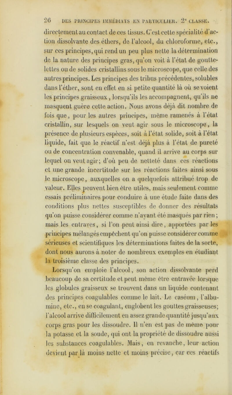 directement au contact de ces tissus. C’est cette spécialité d’ac- tion dissolvante des éthers, de l’alcool, du chloroforme, etc., sur ces principes, qui rend un peu plus nette la détermination de la nature des principes gras, qu’on voit à l’état de goutte- lettes ou de solides cristallins sous le microscope, que celle des autres principes. Les principes des tribus précédentes, solubles dans l’éther, sont en effet en si petite quantité là où se voient les principes graisseux, lorsqu’ils les accompagnent, qu’ils ne masquent guère cette action. Nous avons déjà dit nombre de fois que, pour les autres principes, même ramenés à l’état cristallin, sur lesquels on veut agir sous le microscope, la présence de plusieurs espèces, soit à l’état solide, soit à l’état liquide, fait que le réactif n’est déjà plus à l’état de pureté ou de concentration convenable, quand il arrive au corps sur lequel on veut agir; d’où peu de netteté dans ces réactions et une grande incertitude sur les réactions faites ainsi sous le microscope, auxquelles on a quelquefois attribué trop de valeur. Elles peuvent bien être utiles, mais seulement comme essais préliminaires pour conduire à une étude faite dans des conditions plus nettes susceptibles de donner des résultats qu’on puisse considérer comme n’ayant été masqués par rien ; mais les entraves, si l’on peut ainsi dire, apportées par les principes mélangés empêchent qu’on puisse considérer comme sérieuses et scientifiques les déterminations faites de la sorte, dont nous aurons à noter de nombreux exemples en étudiant la troisième classe des principes. Lorsqu’on emploie l’alcool, son action dissolvante perd beaucoup de sa certitude et peut même être entravée lorsque les globules graisseux se trouvent dans un liquide contenant des principes coagulables comme le lait. Le caséum, l’albu- mine, etc., en se coagulant, englobent les gouttes graisseuses; l’alcool arrive difficilement en assez grande quantité jusqu’aux corps gras pour les dissoudre. Il n’en est pas de même pour la potasse et la soude, qui ont la propriété de dissoudre aussi les substances coagulables. Mais, en revanche, leur action devient par là moins nette et moins précise, car ces réactifs