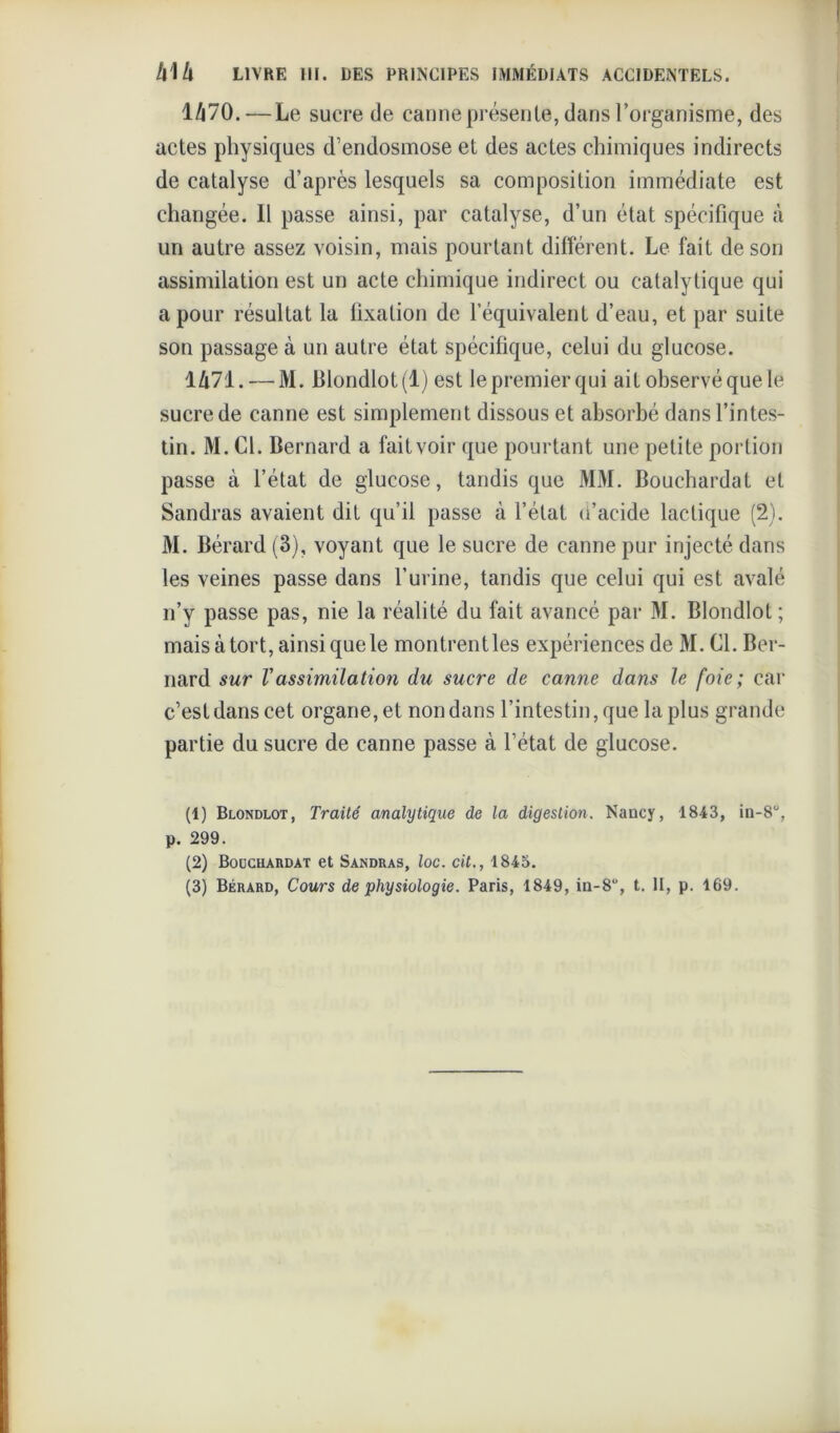 1/170. — Le sucre de canne présente, dans l’organisme, des actes physiques d’endosmose et des actes chimiques indirects de catalyse d’après lesquels sa composition immédiate est changée. Il passe ainsi, par catalyse, d’un état spécifique à un autre assez voisin, mais pourtant différent. Le fait de son assimilation est un acte chimique indirect ou catalytique qui a pour résultat la fixation de l’équivalent d’eau, et par suite son passage à un autre état spécifique, celui du glucose. 1471. — M. Blondlot (1) est le premier qui ait observé que le sucre de canne est simplement dissous et absorbé dans l’intes- tin. M. Cl. Bernard a fait voir que pourtant une petite portion passe à l’état de glucose, tandis que MM. Bouchardat et Sandras avaient dit qu’il passe à l’état d’acide lactique (2). M. Bérard (3), voyant que le sucre de canne pur injecté dans les veines passe dans l’urine, tandis que celui qui est avalé n’y passe pas, nie la réalité du fait avancé par M. Blondlot ; mais à tort, ainsi que le montrentles expériences de M. CL Ber- nard sur Vassimilation du sucre de canne dans le foie; car c’est dans cet organe, et non dans l’intestin, que la plus grande partie du sucre de canne passe à l’état de glucose. (1) Blondlot, Traité analytique de la digestion. Nancy, 1843, in-8“, p. 299. (2) Bocchardat et Sandras, loc. cit., 1845. (3) Bérard, Cours de physiologie. Paris, 1849, in-8, t. II, p. 169.