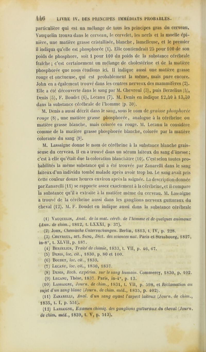 particulière qui est un mélange de tous les principes gras du cerveau. Vauquelin trouva dans le cerveau, le cervelet, les nerfs et la moelle épi- nière, une matière grasse cristallisée, blanche, lamelleuse, et le premier il indiqua qu’elle est phospliorée (1). Elle contiendrait 25 pour 100 de son poids de phosphore, soit 1 pour 100 du poids de la substance cérébrale fraîche ; c’est certainement un mélange de cholestérine et de la matière phospliorée que nous étudions ici. Il indique aussi une matière grasse rouge et onctueuse, qui est probablement la môme, mais pure encore. John en a également trouvé dans les centres nerveux des mammifères (2). Elle a été découverte dans le sang par M. Chevreul (3), puis Berzelius (h), Denis (5), F. Boudet (6), Lecanu (7). M. Denis en indique 12,ZiO à 13,30 dans la substance cérébrale de l’homme (p. 30). M. Denis a aussi décrit dans le sang, sous le nom de graisse phospliorée rouge (8), une matière grasse phospliorée, analogue à la cérébrine ou matière grasse blanche, mais colorée en rouge. M. Lecanu la considère comme de la matière grasse phospliorée blanche, colorée par la matière colorante du sang (9). M. Lassaigne donne le nom de cérébrine à la substance blanche grais- seuse du cerveau. Il en a trouvé dans un sérum laiteux du sang d'ànesse; c’est à elle qu’était due la coloration blanchâtre (10). C’est selon toutes pro- babilités la même substance qui a été trouvée par Zanarelli dans le sang laiteux d’un individu tombé malade après avoir trop bu. Le sang avait pris cette couleur douze heures environ après la saignée. La description donnée par Zanarelli (il) se rapporte assez exactement à la cérébrine, et il compare la substance qu’il a extraite à la matière même du cerveau. M. Lassaigne a trouvé de la cérébrine aussi dans les ganglions nerveux gutturaux du cheval (12). M. F. Boudet en indique aussi dans la substance cérébrale (!) Vauquelin, Anal, de la mal. céréb. de Vhomme el de quelques animaux (Ann. de chim., 1812, t. LXXXI, p. 37). . (2) John, Chemische Unlersuchungen. Berlin, 1813, t. IV, p. 228. (3) Chevreul, art. Sang, Dict. des sciences nat. Paris et Strasbourg, 1827, in-8°, t. XLVII, p. 187. (4) Berzelius, Traité de chimie, 1833, t. VII, p. 46, 67. (5) Denis, loc. cit., 1830, p. 80 et 100. (6) Boudet, loc. cit., 1833. (7) Lecanu, loc. cit., 1830, 1837. (8) Denis, Rech. expérim. sur le sang humain. Cornmercy, 1830, p. 102. (9) Lecanu, Thèse, 1837. Paris, in-4°, p. 13. (10) Lassaigne, Journ. de chim., 1831, t. Vil, p. 598, et Réclamation au sujet d’un sang blanc [Journ. de chim. méd., 1835, p. 402). (11) Zanarelli, Anal, d’un sang ayant l'aspect laiteux [Journ. de chim., 1835, t. I, p. 551). (12) Lassaigne, Examenchimiq. des ganglions gutturaux du cheval [Journ. de chim, méd., 1839, t. V, p. 513).