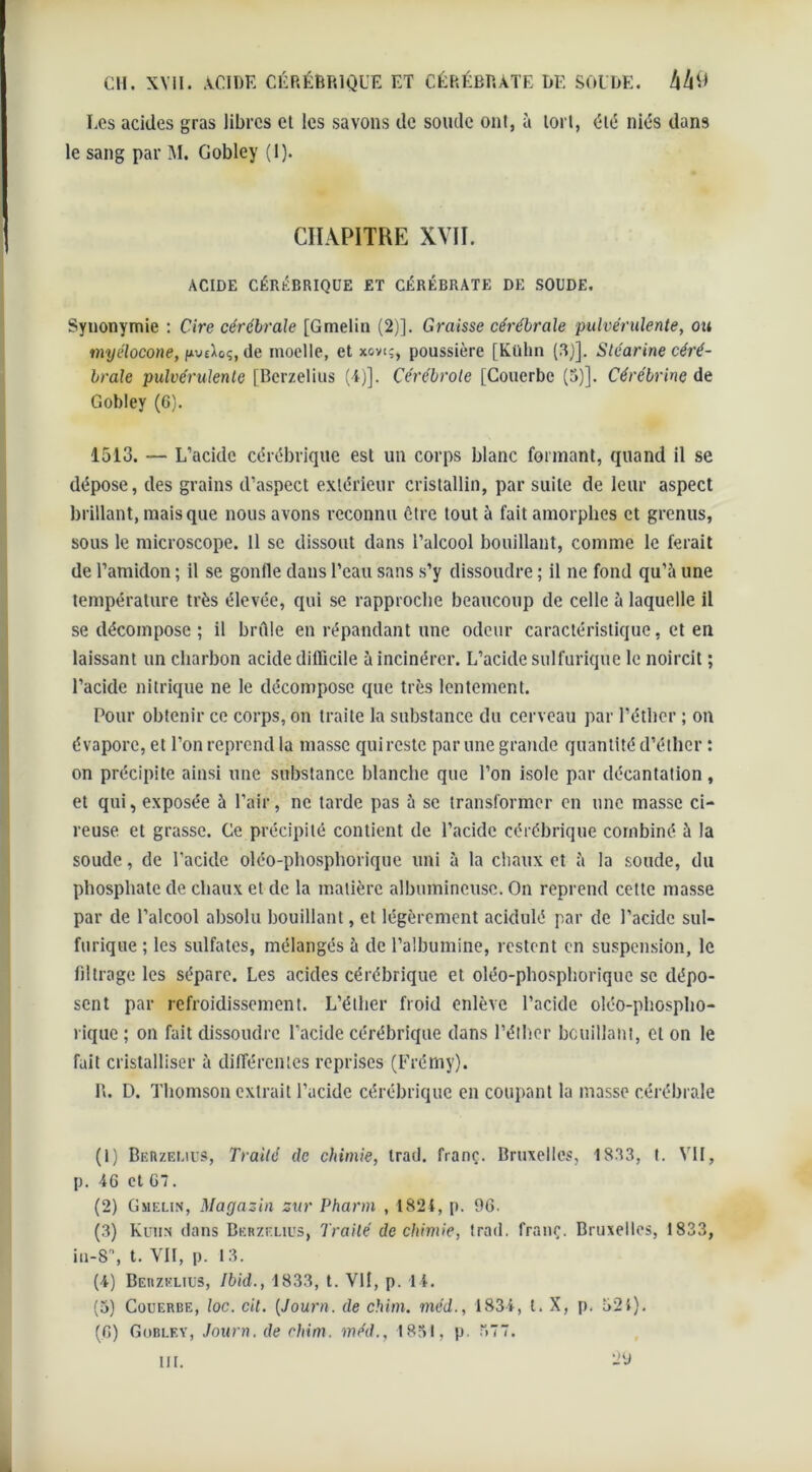 Les acides gras libres et les savons de soude ont, à tort, été nids dans le sang par M. Gobley (1). CHAPITRE XVII. ACIDE CÉRÉBRIQUE ET CÉRÉBRÀTE DE SOUDE. Synonymie : Cire cérébrale [Gmelin (2)]. Graisse cérébrale pulvérulente, ou myélocone, de moelle, et xovi;, poussière [Külin (3)]. Stéarine céré- brale pulvérulente [Bcrzelius (4)]. Cérébrole [Couerbe (5)]. Cérébrinc de Gobley (6). 1513. — L’acide cérébrique est un corps blanc formant, quand il se ddpose, des grains d’aspect extdrieur cristallin, par suite de leur aspect brillant, mais que nous avons reconnu être tout à fait amorphes et grenus, sous le microscope. Il se dissout dans l’alcool bouillant, comme le ferait de l’amidon ; il se gonfle dans l’eau sans s’y dissoudre ; il ne fond qu’à une température très élevée, qui se rapproche beaucoup de celle à laquelle il se décompose ; il brûle en répandant une odeur caractéristique, et en laissant un charbon acide difficile à incinérer. L’acide sulfurique le noircit ; l’acide nitrique ne le décompose que très lentement. Pour obtenir ce corps, on traite la substance du cerveau par l’éther ; on évapore, et l’on reprend la masse quirestc par une grande quantité d’éther : on précipite ainsi une substance blanche que l’on isole par décantation, et qui, exposée à l’air, ne tarde pas à se transformer en une masse ci- reuse et grasse. Ce précipité contient de l’acide cérébrique combiné à la soude, de l’acide oléo-phosphorique uni à la chaux et à la soude, du phosphate de chaux et de la matière albumineuse. On reprend celte masse par de l’alcool absolu bouillant, et légèrement acidulé par de l’acide sul- furique ; les sulfates, mélangés à de l’albumine, restent en suspension, le filtrage les sépare. Les acides cérébrique et oléo-phosphorique se dépo- sent par refroidissement. L’éther froid enlève l’acide oléo-phospho- rique ; on fait dissoudre l’acide cérébrique dans l’éther bouillant, cl on le fait cristalliser à différentes reprises (Frémy). R. D. Thomson extrait l’acide cérébrique en coupant la masse cérébrale (1) Berzei.ius, Traité de chimie, trad. franc. Bruxelles, 1833, t. VII, p. 46 et G. (2) Gmelin, Magasin sur Pharm , 1824, p. 96. (3) Kuhn dans Berzelius, Traité de chimie, trad. franc. Bruxelles, 1833, iu-8°, t. VII, p. 13. (4) Berzelius, Ibid., 1833, t. VII, p. 14. (5) Couerbe, loc. cil. (Journ. de chim. méd., 1834, l. X, p. 524). (G) Gobley, Journ. de chim. méd., 1831, p. .77. 29 ut.