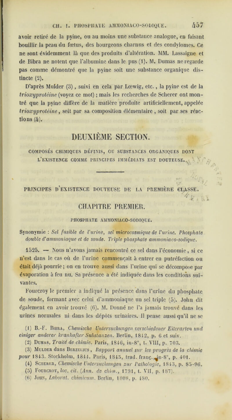 cil. 1. PHOSPHATE AMXOMACO-SOUIQUE. avoir relire de la pyine, ou au moins une substance analogue, en faisant bouillir la peau du fœtus, des bourgeons charnus et des condylomes. Ce ne sont évidemment là que des produits d’altération. MM. Lassaigne et de Bibra ne noient que l’albumine dans le pus (1). M. Dumas ne regarde pas comme démontré que la pyine soit une substance organique dis- tincte (2). D’après Mulder (3), suivi en cela par Lœwig, etc., la pyine est de la trioxyprotéine (voyez ce mot) ; mais les recherches de Scherer ont mon- tré que la pyine diffère de la matière produite artificiellement, appelée trioxyprotéine, soit par sa composition élémentaire , soit par scs réac- tions (ù). DEUXIÈME SECTION. COMPOSÉS CHIMIQUES DÉFINIS, OU SUBSTANCES ORGANIQUES DONT L’EXISTENCE COMME PRINCIPES IMMÉDIATS EST DOUTEUSE. \ V ’ A\ y' '-y PRINCIPES D’EXISTENCE DOUTEUSE DE LA PREMIÈRE CLASSE. /T <■ CHAPITRE PREMIER. PHOSPHATE AMMONIACO-SODIQUE. Synonymie : Sel fusible de l'urine, sel microcosmique de l'urine. Phosphate double d'ammoniaque et de soude. Triple phosphate ammoniaco-sodique. 1525. — Nous n’avons jamais rencontré ce sel dans l’économie, si ce n’est dans le cas où de l’urine commençait à entrer en putréfaction ou était déjà pourrie ; on en trouve aussi dans l’urine qui se décompose par évaporation à feu nu. Sa présence a été indiquée dans les conditions sui- vantes. Fourcroy le premier a indiqué la présence dans l’urine du phosphate de soude, formant avec celui d’ammoniaque un sel triple (5). John dit également en avoir trouvé (6). M. Donné ne l’a jamais trouvé dans les urines normales ni dans les dépôts urinaires, il pense aussi qu’il ne se (1) B.-F. Bibra, Chemische Unlcrsuchungen verschiedcncr E Hcr arien und cinigcr andercr krankafler Subslansen. Berlin, 18 5 2, p. 6 et suiv. (2) Dumas, Traité de chimie. Paris, 1S tG, in-8°, t. Y11I, p. 703. (3) Mulder dans Berzeliijs, Ilapport annuel sur les progrès de la chimie pour 1843. Stockholm, 1841. Paris, 1345, trad. franç. Jn-8, p. 401. (4) Scherer, Chemische Uniersuchungen sur Pathologie, 1843, p. 83-90. (5) Fourcroy, loc. cil. {Ann. de chim., 1791, t. VII, p. 187).