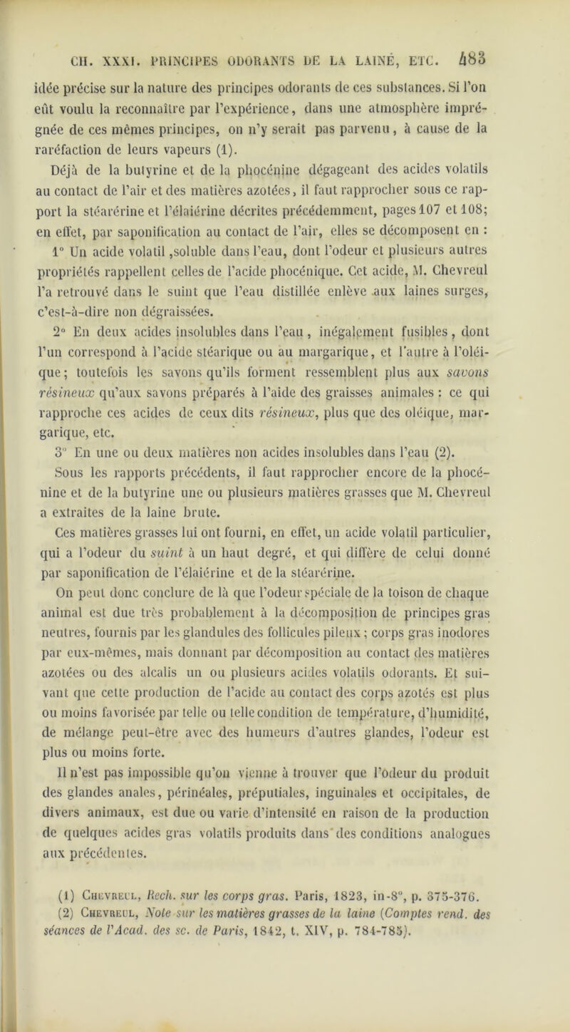 idée précise sur la nature des principes odorants de ces substances. Si l’on eût voulu la reconnaître par l’expérience, dans une atmosphère impré- gnée de ces mêmes principes, on n’y serait pas parvenu, à cause de la raréfaction de leurs vapeurs (1). Déjà de la bulyrine et de la phocénine dégageant des acides volatils au contact de l’air et des matières azotées, il faut rapprocher sous ce rap- port la stéarérine et l’élaiérine décrites précédemment, pages 107 et 108; en effet, par saponitication au contact de l’air, elles se décomposent en : 1° Un acide volatil,soluble dans l’eau, dont l’odeur et plusieurs autres propriétés rappellent celles de l’acide phocénique. Cet acide, M. Chevreul l’a retrouvé dans le suint que l’eau distillée enlève .aux laines surges, c’est-à-dire non dégraissées. 2° En deux acides insolubles dans l’eau, inégalement fusibles, dont l’un correspond à l’acide stéarique ou au margarique, et l'autre à l’oléi- que ; toutefois les savons qu’ils forment ressemblent plus aux savons résineux qu’aux savons préparés à l’aide des graisses animales : ce qui rapproche ces acides de ceux dits résineux, plus que des oléique, mai- garique, etc. 3 En une ou deux matières non acides insolubles dans l’eau (2). Sous les rapports précédents, il faut rapprocher encore de la pliocé- nine et de la bulyrine une ou plusieurs matières grasses que M. Chevreul a extraites de la laine brute. Ces matières grasses lui ont fourni, en effet, un acide volatil particulier, qui a l’odeur du suint à un haut degré, et qui diffère de celui donné par saponification de l’élaiérine et de la stéarérine. On peut donc conclure de là que l’odeur spéciale de la toison de chaque animal est due très probablement à la décomposition de principes gras neutres, fournis par les glandules des follicules pileux ; corps gras inodores par eux-mêmes, mais donnant par décomposition au contact des matières azotées ou des alcalis un ou plusieurs acides volatils odorants. Et sui- vant que cette production de l’acide au contact des corps azotés est plus ou moins favorisée par telle ou telle condition de température, d’humidité, de mélange peut-être avec des humeurs d’autres glandes, l’odeur est plus ou moins forte. Il n’est pas impossible qu’on vienne à trouver que l’odeur du produit des glandes anales, périnéales, préputiales, inguinales et occipitales, de divers animaux, est due ou varie d’intensité en raison de la production de quelques acides gras volatils produits dans des conditions analogues aux précédentes. (1) Chevreul, Rech. sur les corps gras. Paris, 1823, in-8°, p. 373-376. (2) Chevreul, Noie sur les matières grasses de la laine (Comptes rend, des séances de l'Acad. des sc. de Paris, 1842, t. XIV, p. 784-783).